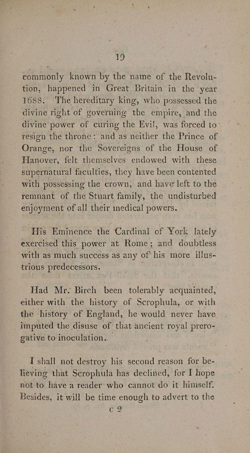 12 commonly known by the name of the Revolu- tion, happened in Great Britain in the year 1688. The hereditary king, who possessed the divine right of governing the empire, and the divine power of curing the Evil, was forced to” resign the throne: and as neither the Prince of Orange, nor the Sovereigns of the House of Hanover, felt themselves. endowed with these supernatural faculties, they have been contented with possessing the crown, and have left to the remnant of the Stuart family, the undisturbed enjoyment of all their medical powers. His Eminence the Cardinal of York lately exercised this power at Rome; and doubtless with as much success as any of his more illus- trious predecessors. : Had Mr- Birch been tolerably acquainted, either with the history of Scrophula, or with the history of England, he would never have imputed the disuse of that ancient royal prero- gative to inoculation. I shall not destroy his ae reason for be- lieving that Scrophula has declined, for I hope not to have a reader’ who cannot do it himself. Besides, it will be time enough to advert to the UZ