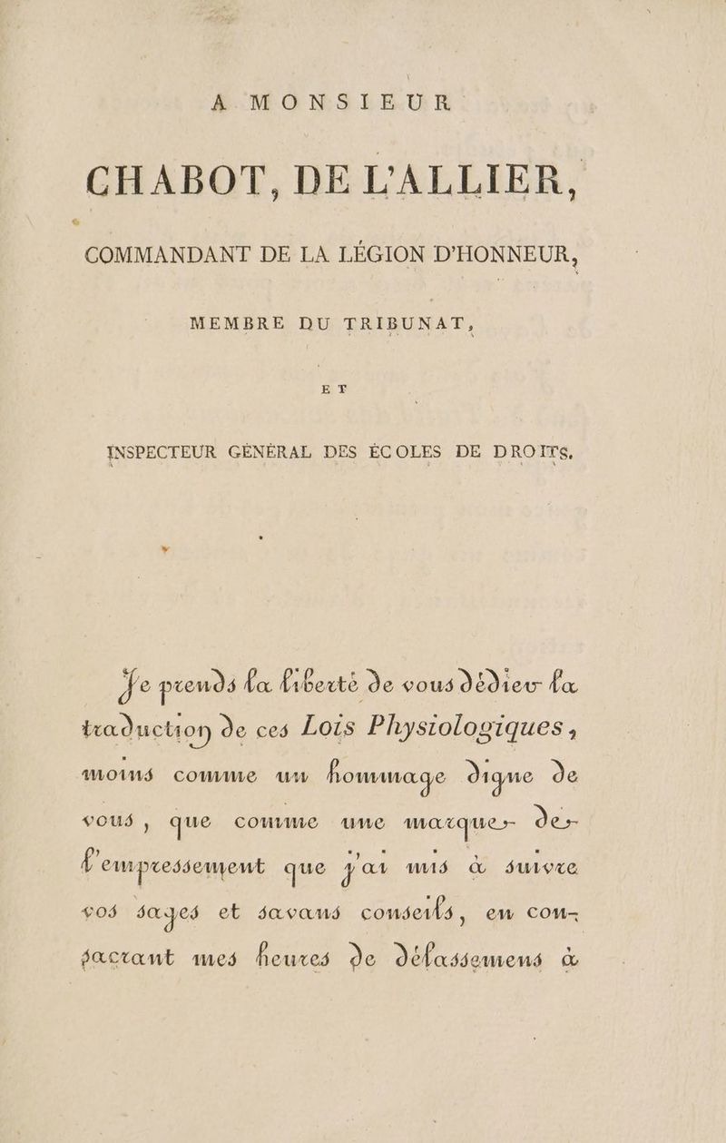 A MONSIEUR CHABOT, DE L'ALLIER, LA COMMANDANT DE LA LÉGION D'HONNEUR, MEMBRE DU TRIBUNAT, E T INSPECTEUR GÉNÉRAL DES ÉCOLES DE DROITS, Je prends {a liberté de vous dédieur dx traduction de ces Lois Physiologiques, MOINS comme ww foumage dique de vous , ) que COUVE UWe Ut ee de P'empessement que Ja nuS &amp; suivre OS s@pes et savans conserls, ew COoM- pactant 1es heures de défasse emmenés
