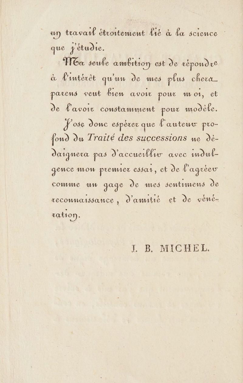 ui) travail étroitement fie &amp; da science que étudie. | ox seule ambrttor) est de répondre &amp; d'intérêt qu'un de mes plus chere. parens veut Bien avoir pour 1 ot, et de d'avoir constaumment poux modèle. Jose donc espérer que L'auteur pro- | foud du Traité des successions me de- dœiqnera re d'accuertlar avec imdul- geuce wow prenez essar, et de l'agréeu couue uw gage de mes sentimens de reconnaissance , d'amitié et de vémné- tation S TB MICHEL.