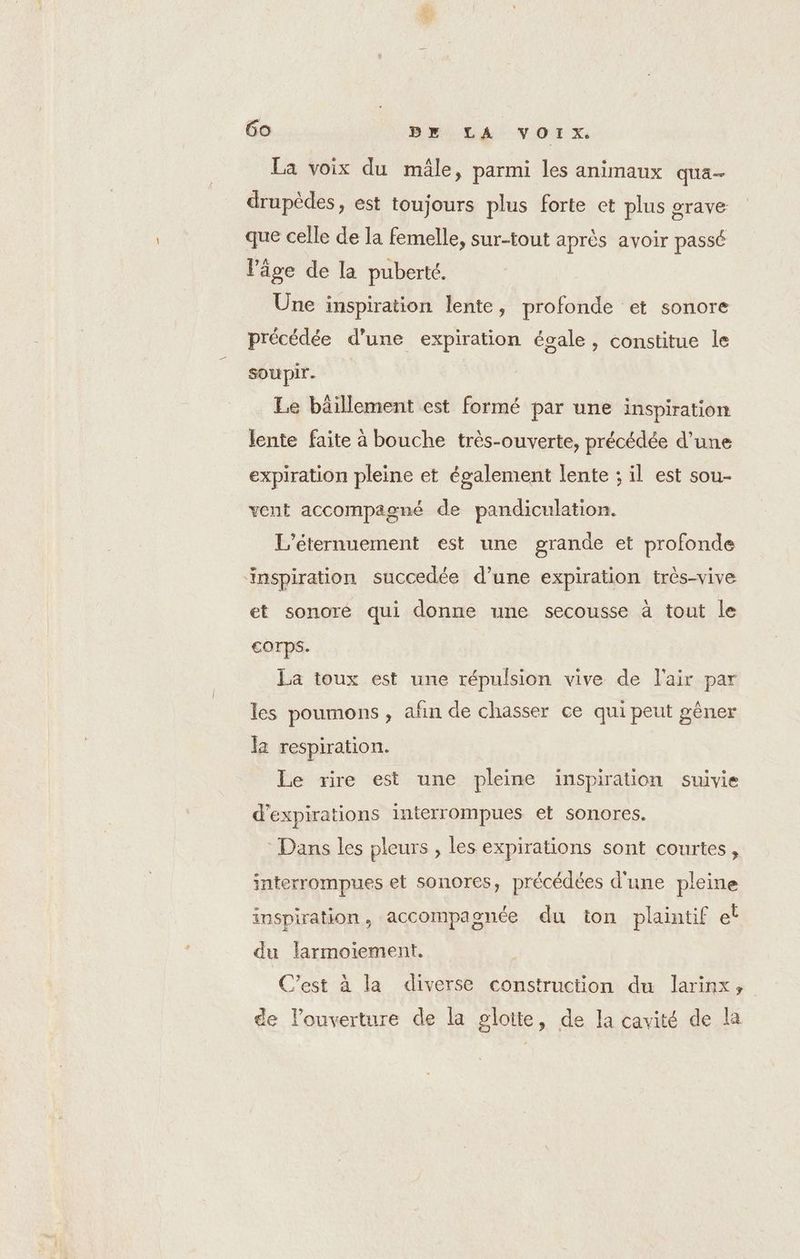 k 6o Br LA VOIX. La voix du mâle, parmi les animaux qua drupèdes, est toujours plus forte et plus grave que celle de la femelle, sur-tout après avoir passé l’âge de la puberté. Une inspiration lente, profonde et sonore précédée d’une expiration égale, constitue le soupir. Le bäillement est formé par une inspiration lente faite à bouche très-ouverte, précédée d’une expiration pleine et également lente ; il est sou- vent accompagné de pandiculation. L’éternuement est une grande et profonde inspiration succedée d’une expiration très-vive et sonoré qui donne une secousse à tout le Corps. La toux est une répulsion vive de l'air par les poumons , añn de chasser ce qui peut gêner la respiration. Le rire est une pleine inspiration suivie d’expirations interrompues et sonores. Dans les pleurs , les expirations sont courtes, interrompues et sonores, précédées d'une pleine inspiration, accompagnée du ton plaintif et du larmoiement. C'est à la diverse construction du larinx, de l'ouverture de la glotte, de Ia cavité de la