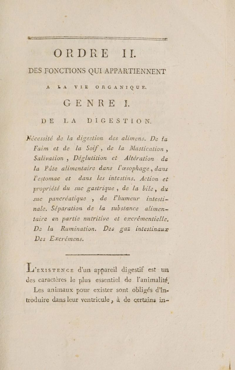 ORDRE IT. DES FONCTIONS QUI APPARTIENNENT LORAUVEE ORGANTQUR GENRE :E DE AOCDÉE DEL ON Nécessité de La digestion des alimens. De 1a Faim et de la Soif , de la Mastication , Salivaiion , Déglutition ef Altération de la Pdie alimentaire dans l'œsophage , dans l'estomac et dans les intestins. Action et propriété du suc gastrique, de La bile, du suc pancréatique , de l'humeur intesti- nale. Séparation de la substance alimen- taire en partie nutritive et excrémentielle., De la Rumination. Des gaz intestinaux Des Excrémens. Prises d’un appareil digestif est un des caractères le plus essentiel de l'animalité Les animaux pour exister sont obligés d’in- troduire dans leur ventricule , à de certains in-