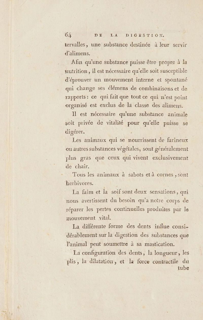 \ 64 DE LA DIGESTION. tervalles, une substance destinée à leur servir d'alimens. Afin qu'une substance puisse être propre à la nutrition , il est nécessaire qu’elle soit susceptible d’éprouver un mouvement interne et spontané qui change ses clémens de combinaisons et de rapports: ce qui fait que tout ce qui n’est point organisé est exclus de la classe des alimens. 11 est nécessaire qu'une substance animale soit privée de vitalité pour qu’elle puisse se digérer. Les animaux qui se nourrissent de farineux ou autres substances végétales, sont généralement plus gras que ceux qui vivent exclusivement de chair. Tous les animaux à sabots et à cornes , sont herbivores. ; _ La faim et la soif sont deux sensations, qui nous avertissent du besoin qu'a notre corps de réparer les pertes continuelles produites par le mouvement vital. La différente forme des dents influe consi- dérablement sur la digestion des substances que l'animal peut soumettre à sa mastication. La configuration des dents, la longueur, les plis, la dilatation, et la force contractile du ” tube