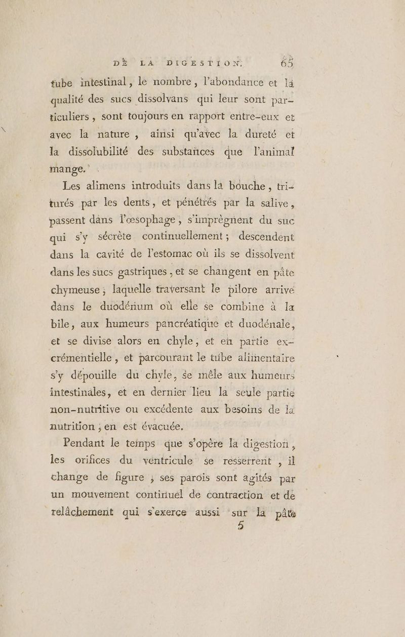 fube intestinal, le nombre, l’abondance et ]4 qualité des sucs dissolvans qui leur sont par= ticuliers , Soni toujours en rapport entre-eux et avec la nature , ainsi qu'avec la dureté et la dissolubilité des substañces que l'animal mange. Les alimens introduits dans la bouche : (ri turés par les dents, et pénétrés par la salive, passent dans f’œsophage, s'imprèonent du suc qui s'y sécrète continuellement ; descendent dans la cavité de l'estomac où ils se dissolvent dans les sucs gastriques : et se changent en pâte chymeuse ; laquelle traversant le pilore arrive dans le duodénium où elle se combine à Ia bile, aux humeurs pancréatique et duodénale, et se divise alors en chyle, et en partie ex- crémentielle , et parcourant le tube alimentaire s’y dépouille du chvle, $e mêle aux humeurs intestinales, et en dernier lieu la seule partie non-nutritive ou excédente aux besoins de la nutrition ; en est évacuée. Pendant le temps que s'opère la digestion, les oriñices du véntricule se resserrent , àl change de figure ; ses parois sont agités par un mouvement contiriuél de contraction et de relâchement qui sexerce aussi sur Ja pâté 5