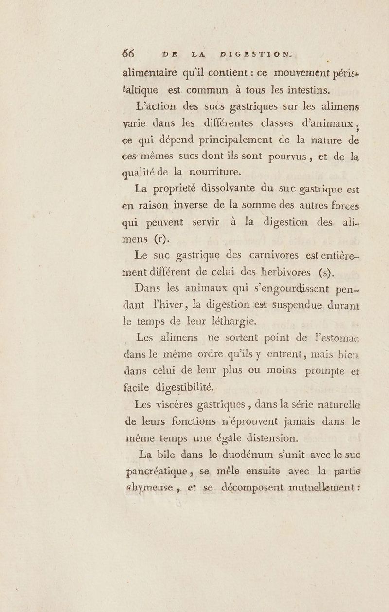 alimentaire qu'il contient : ce mouvement périss taltique est. commun à tous les intestins. L'action des sucs gastriques sur les alimens varie dans les différentes classes d'animaux , ce qui dépend principalement de la nature de ces mêmes sucs dont ils sont pourvus, et de la qualité de la nourriture. La proprieté dissolvante du suc gastrique est en raison inverse de la somme des autres forces qui peuvent SeL Vi. tt la digestion des ali- mens (r). Le suc gastrique des carnivores est entière ment différent de celui des herbivores (s). Dans les animaux qui s’engourdissent pen- dant l'hiver, la digestion est suspendue durant le temps de leur léthargie. Les alimens ne sortent point de l'estomac dans le même ordre qu’ils y entrent, mais bien dans celui de leur plus ou moins prompte et facile digestibilité. Les viscères gastriques , dans la série naturelle de leurs fonctions n'éprouvent jamais dans le inème temps une égâle distension. La bile dans le duodénum s’unit avec le suc pancréatique, se, mêle ensuite avec la partie shymeuse , et se décomposent mutuellement :