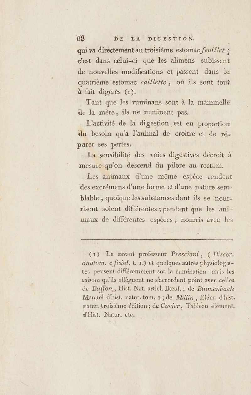 Gui va directement au troisième estomac feuilles 3 c'est dans celui-ci que les alimens subissent de nouvelles modifications et passent dans le quatrième estomac caillette ; où ils sont tout à fait digérés (1). Tant que les ruminans sont à la mammelle de la mère, ils ne ruminent pas. L'activité de la digestion est en proportion du besoin qu'a l'animal de croître et de ré- parer ses pertes. La sensibilité des voies digestives décroit à mesure qu'on descend du pilore au rectum. Les animaux d’une même espèce rendent des excrémens d’une forme et d’une nature sem- blable , quoique les substances dont ils se nour- risent soient différentes ; pendant que les ani- maux de différentes espèces, nourris avec les (1) Le savant professeur Presciant, ( Tiscor. anatom. e fisiol. t. 1.) et quelques autres physiologis- tes pensent différemment sur la rumination : mais les raisons qu'ils allèguent ne s'accordent point avec celles de Buffon, Hist. Nat. articl. Bœuf.; de Blumenbach Manuel d'hist. natur. tom. 1; de Millin, Elém. d'hist. natur, troisième édition ; de Cuvier, Tableau élément. d'Hist. Natur. etc.