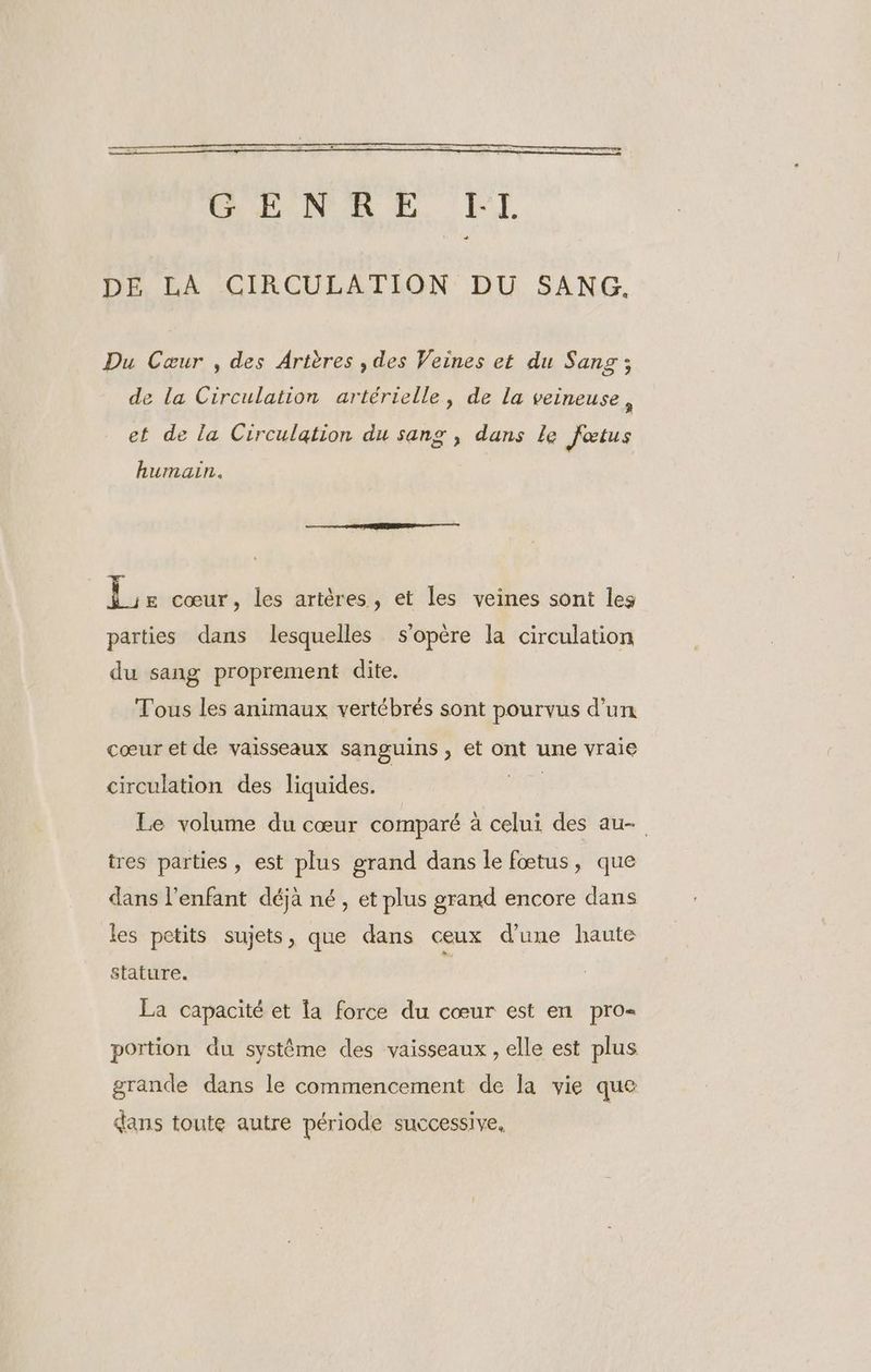 DE LA CIRCULATION DU SANG. Du Cœur , des Artères , des Veines et du Sang ; de la Circulation artérielle, de la veineuse, et de la Circulation du sang , dans le fœtus humain. Le cœur, les artères, et les veines sont les parties dans lesquelles s'opère la circulation du sang proprement dite. Tous les animaux vertébrés sont pourvus d’un cœur et de vaisseaux sanguins , et ont une vraie circulation des liquides. HE Le volume du cœur comparé à celui des au- tres parties, est plus grand dans le fœtus, que dans l'enfant déja né, et plus grand encore dans les petits sujets, que dans ceux d’une haute stature. £ La capacité et a force du cœur est en pro portion du système des vaisseaux , elle est plus grande dans le commencement de la vie que dans toute autre période successive,