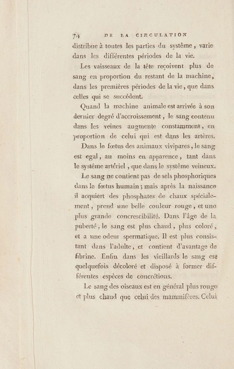 distribue à toutes les parties du système, varie dans les différentes périodes de la vie. Les vaisseaux de la tête recoivent plus de sang en proportion du restant de la machine, dans les premières périodes de la vie, que dans celles qui se succédent. Quand la machine animale est arrivée à son dernier degré d’accroissement , le sang contenu dans les veines augmente constamment, en. proportion de celui qui est dans les artères. Dans le fœtus des animaux vivipares , le sang est egal, au moins en apparence, tant dans le systéme artériel , que dans le système veineux. Le sang ne contient pas de sels phosphoriques dans le fœtus humain ; mais après la naissance il acquiert des phosphates de chaux spéciale- ment, prend une belle couleur rouge, et une plus grande concrescibilité. Dans Pâge de la puberté , le sang est plus chaud, plus coloré, et a une odeur spermatique. I est plus consis- tant dans Fadulte, et contient d'avantage de fibrine. Enfin dans les vieillards le sang est quelquefois décoloré et disposé à former dif- férentes espèces de concrétions. Le sang des oïseaux est en général plus rouge et plus chaud que celui des mammifères. Celui