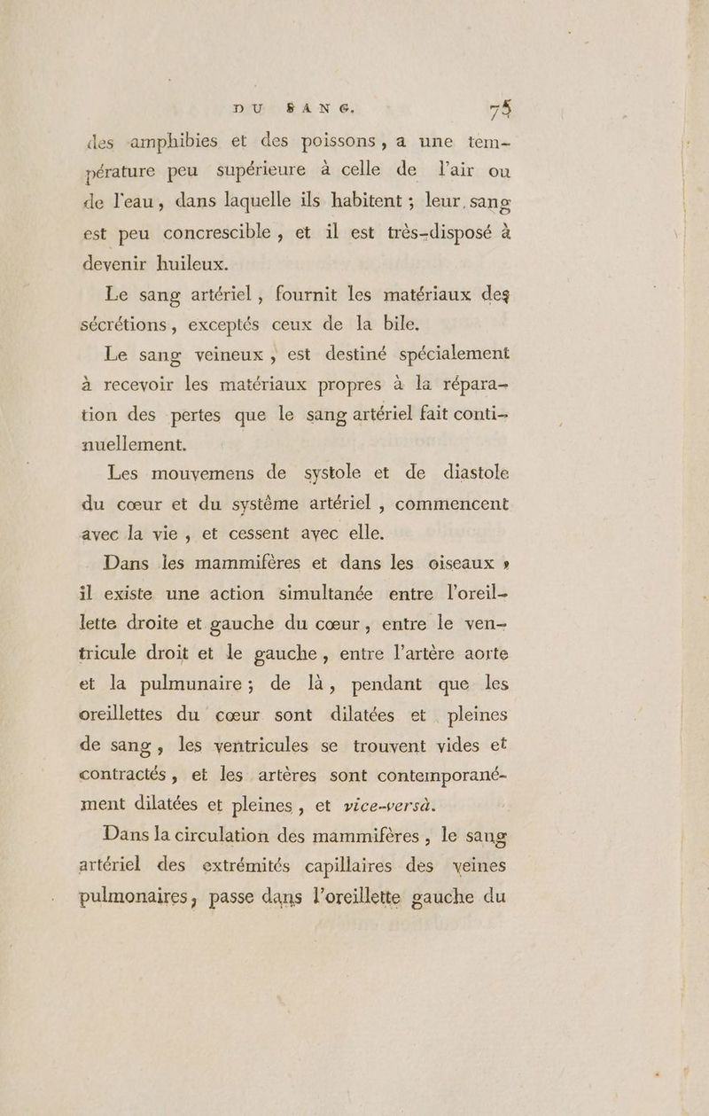 des -amphibies et des poissons, a une tem- pérature peu supérieure à celle de lair ou de l'eau, dans laquelle ils habitent ; leur sang est peu concrescible , et il est très-disposé à devenir huileux. Le sang artériel, fournit les matériaux deg sécrétions, exceptés ceux de la bile, Le sang veineux , est destiné spécialement à recevoir les matériaux propres à la répara- tion des pertes que le sang artériel fait conti nuellement. | Les mouvemens de systole et de diastole du cœur et du système artériel , commencent avec la vie , et cessent avec elle. Dans les mammifères et dans les oiseaux » il existe une action simultanée entre l’oreil- lette droite et gauche du cœur, entre le ven- tricule droit et le gauche, entre l'artère aorte et la pulmunaire; de là, pendant que les oreillettes du cœur sont dilatées et. pleines de sang, les ventricules se trouvent vides et contractés, et les artères sont contemporané- ment dilatées et pleines, et vice-versa. Dans la circulation des mammifères , le sang artériel des extrémités capillaires des veines pulmonaires, passe dans l'oreillette gauche du