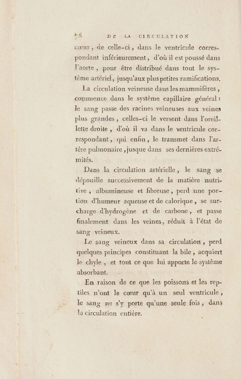 cœur, de celle-ci, dans le ventricule corres- pondant inférieurement, d’où il est poussé dans l'aorte, pour être distribué dans tout le sys- tème artériel, jusqu'aux plus petites ramifications, La circulation veineuse dans les mammifères , commence dans le système capillaire général : le sang passe des racines veineuses aux veines plus grandes, celles-ci le versent dans l’oreil- lette droite , d’où il va dans le ventricule cor- respondant, qui enfin, le transmet dans l’ar- tère pulmonaire ,jusque dans ses dernières extré- mités. Dans la circulation artérielle, le sang se dépouille successivement de la matière nutri- tive , albumineuse et fibreuse, perd une por- tion d'humeur aqueuse et de calorique, se sur- charge d'hydrogène et de carbone, et passe finalement dans les veines, réduit à l’état de sang veineux. Le sang veineux dans sa circulation, perd quelques principes constituant la bile, acquiert le chyle , et tout ce que lui apporte le-système absorbant. En raison de ce que les poissons et les rep- tiles n’ont le cœur qu'à un seul ventricule , le sang ne s'y porte qu'une seule fois, dans la circulation entière.