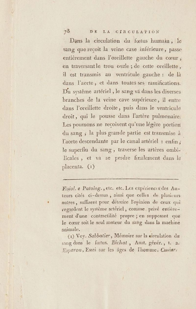 Dans la circulation du fœtus humain, le sang que reçoit la veine cave inférieure, passe entièrement dans l'oreillette gauche du cœur ; en traversantle trou ovale ; de cette oreillette, il est transmis au ventricule gauche : de là dans l'aorte, et dans toutes ses ramihñcations. Du système artériel , le sang va dans les diverses branches de la veine cave supérieure, il entre dans l'oreillette droite, puis dans le ventricule droit, qui le pousse dans l'artère pulmonaire. Les poumons ne recoivent qu'une légère portion du sang ; la plus grande partie est transmise à | l'aorte descendante par le canal artériel : enfin ; le superflu du sang , traverse les artères ombi- licales , et va se perdre finalement dans lé placenta. 1} Fisiol. e Patolog. ,etc. etc. Les expériences dés Au- teurs cités ci-dessus , ainsi que celles de plusieurs autres, sufhsent pour détruire l'opmion de ceux qui regardent le système artériel, comme. privé enüère- ment d'une contractülité propre ; en supposant qué le cœur soit le seul moteur du sañg dans la machine animale. | (1) Voy. Sabbatier, Mémoire sur la eirculation du sang dans Le fœtus. Bichat, Anat, génér., t. 2. ïsparon, Essai sur les âges de l'homme. Cuvier: TT