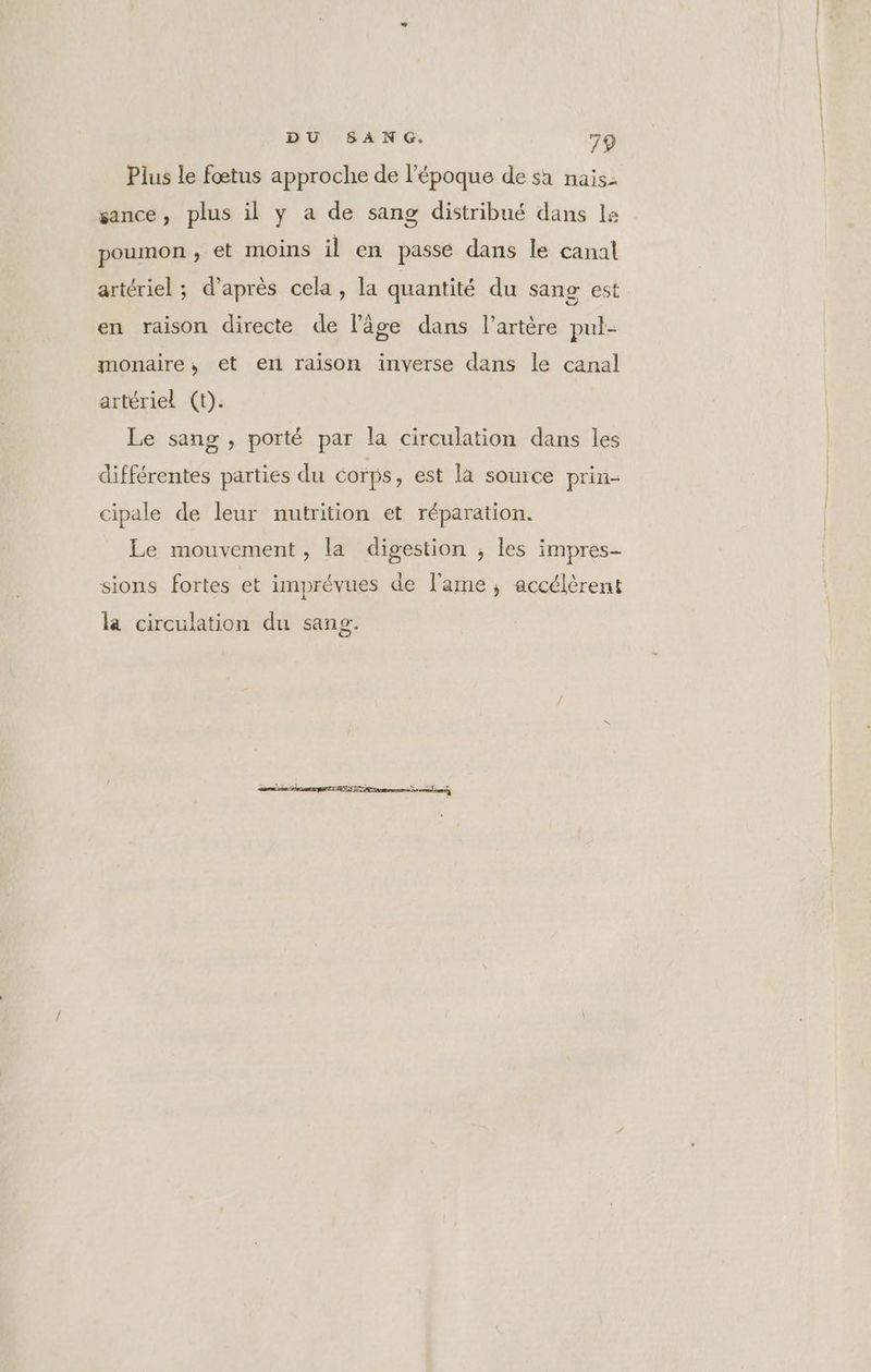 Plus le fœtus approche de l’époque de sa naisz sance, plus il y a de sang distribué dans ls poumon , et moins il en passe dans le canal artériel ; d’après cela , la quantité du sang est en raison directe de l’âge dans l’artère pul- monaire, et en raison inverse dans le canal artériel (t). Le sang , porté par la circulation dans les différentes parties du Corps, est là source prin- cipale de leur nutrition et réparation. Le mouvement, la digestion , les impres- sions fortes et imprévues de l'ame, accélèrent