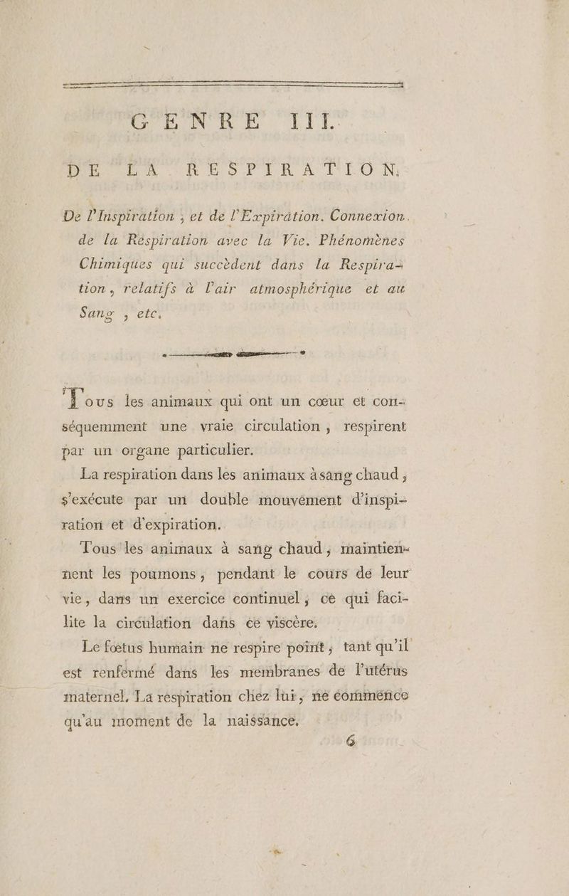 ne me RUN NE LIL. PAT RUSTIRATIEON: De l'Inspiration ; et de l’Expirätion. Connexion. de la Réspiration avec la Vie. Phénomènes Chimiques qui succèdent dans La Respira: tion, relatifs à l'air atmosphérique et au Sanx ; etc, ous les animaux qui ont un cœur et cort- séquemment une vraie circulation, respirent par un organe particulier. La respiration dans les animaux àsang chaud ; s'exécute par un double mouvement d’inspi- ration et d'expiration. Tous les animaux à sang chaud , raintien- nent les poumons, pendant le cours dé leur vie, dans un exercice continuel ; cè qui faci- lite la circulation dans ée viscère. Le fœtus humain ne respire poïint,; tant qu’il est renférmé dans les membranes de l'utérus maternel, Ta respiration chez lui, ne éornménce qu'au moment de la naissance, G
