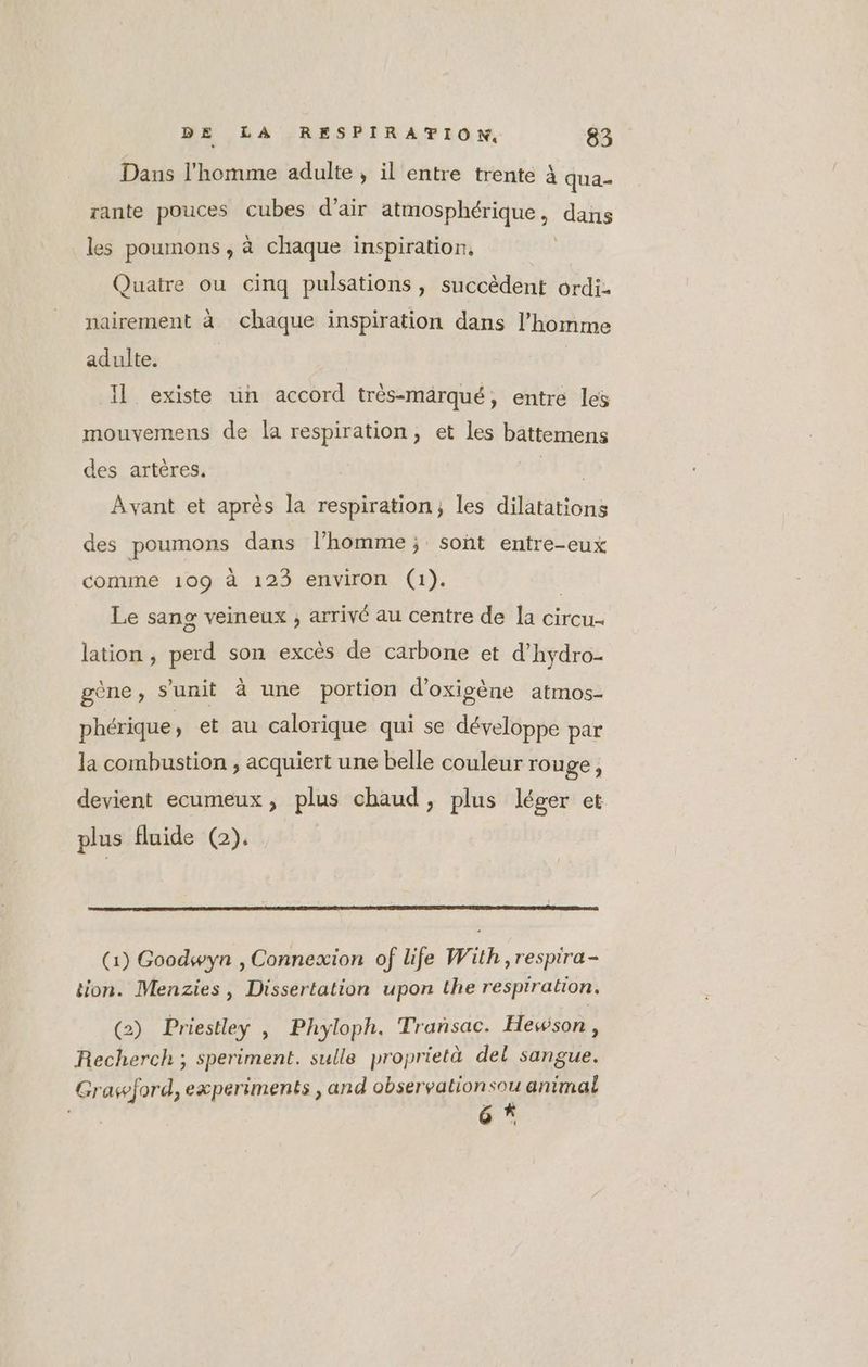 Dans l'homme adulte, il entre trente à qua- rante pouces cubes d'air SR EE ES dans les poumons , à chaque inspiration, Quatre ou cinq pulsations, succèdent ordi. nairement à chaque inspiration dans l’homme adulte. . ue \ “ + à | Il existe un accord très-märqué, entre les mouvemens de la respiration, et les battemens des artères. A: Avant et après la respiration; les dilatations des poumons dans l’homme ; soñt entre-eux comme 109 à 123 environ (1). Le sang veineux ; arrivé au centre de la circu- lation, perd son excès de carbone et d'hydro- gène, s’unit à une portion d’oxisène atmos- phérique, et au calorique qui se développe par la combustion , acquiert une belle couleur rouge ; devient ecumeux, plus chaud, plus léger et plus fluide (2). (1) Goodwyn , Connexion of life With, respira- tion. Menzies, Dissertation upon the respiration. (2) Priestley , Phyloph. Trañsac. Hewson , Recherch ; speriment. sulle proprietà del sangue. Grawford, experiments , and observationsou animal 6 *