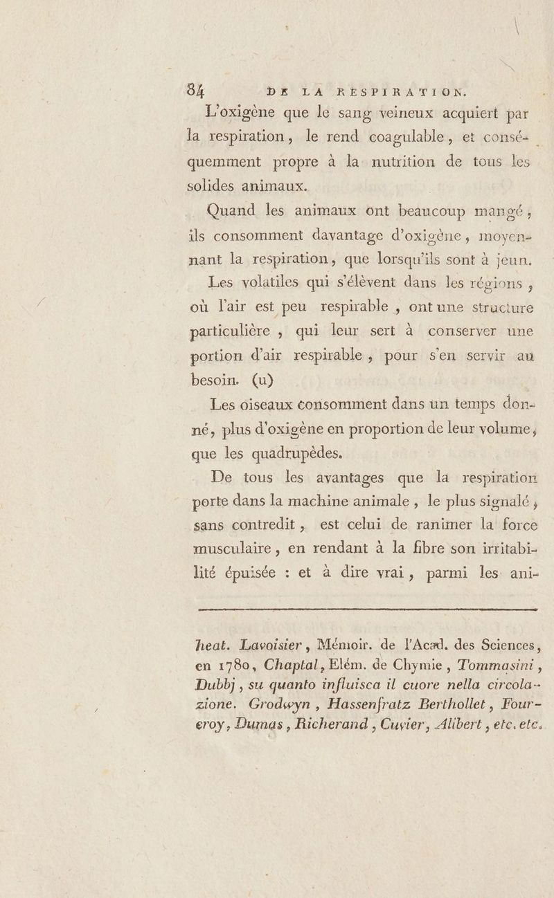 L'oxigène que le sang veineux acquiert par la respiration, le rend coagulable, et consés quemment propre à la nutrition de tous les solides animaux. Quand les animaux ont beaucoup mangt, ils consomment davantage d’oxisène, moyen- nant la respiration, que lorsqu'ils sont à jeun. Les volatiles qui s'élèvent dans les régions ; où l'air est peu respirable , ont une structure particulière , qui leur sert à conserver une portion d’air respirable , pour s'en servir au besoin. (u) Les oiseaux consomment dans un temps don- né, plus d'oxigène en proportion de leur volume, que les quadrupèdes. De tous les avantages que la respiration porte dans la machine animale, le plus signalé ; sans contredit , est celui de ranimer la force musculaire, en rendant à la fibre son irritabi- lité épuisée : et à dire vrai, parmi les ani- heat. Lavoisier , Mémoir. de l’Acad. des Sciences, en 1780, Chaptal, Elém. de Chymie, Tommasini , Dubbj , su quanto influisca il cuore nella circola- zione. Grodswyn , Hassenfratz Berthollet, Four- eroy, Dumas, Richerand , Cuvier, Alibert , etc.ete.