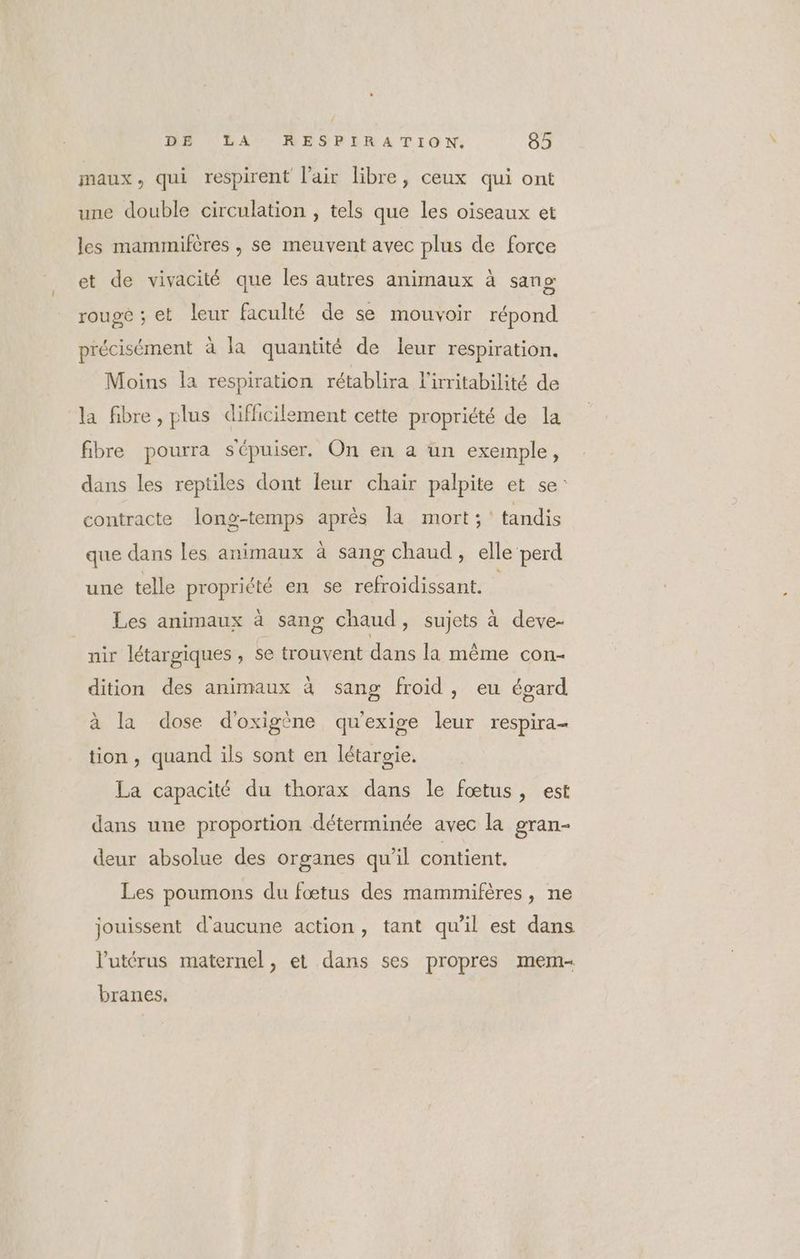 maux, qui respirent l'air libre, ceux qui ont une double circulation , tels que les oiseaux et les mammifères , se meuvent avec plus de force et de vivacité que les autres animaux à sang rouge ; et leur faculté de se mouvoir répond précisément à la quantité de leur respiration. Moins la respiration rétablira l'irritabilité de la fibre, plus difficilement cette propriété de la fibre pourra sCpuiser. On en a un exemple, dans les reptiles dont leur chair palpite et se: contracte long-temps après la mort; tandis que dans les animaux à sang chaud, elle perd une telle propriété en se refroidissant. Les animaux à sang chaud , Sujets à deve- nir létargiques , se trouvent dans la même con- dition des animaux à sang froid, eu égard à la dose d'oxigène qu'exige leur respira- tion, quand ils sont en létargie. La capacité du thorax dans le fœtus, est dans une proportion déterminée avec la gran- deur absolue des organes qu’il contient. Les poumons du fœtus des mammifères, ne jouissent d'aucune action, tant qu'il est dans l'utérus maternel , et dans ses propres mem- branes.