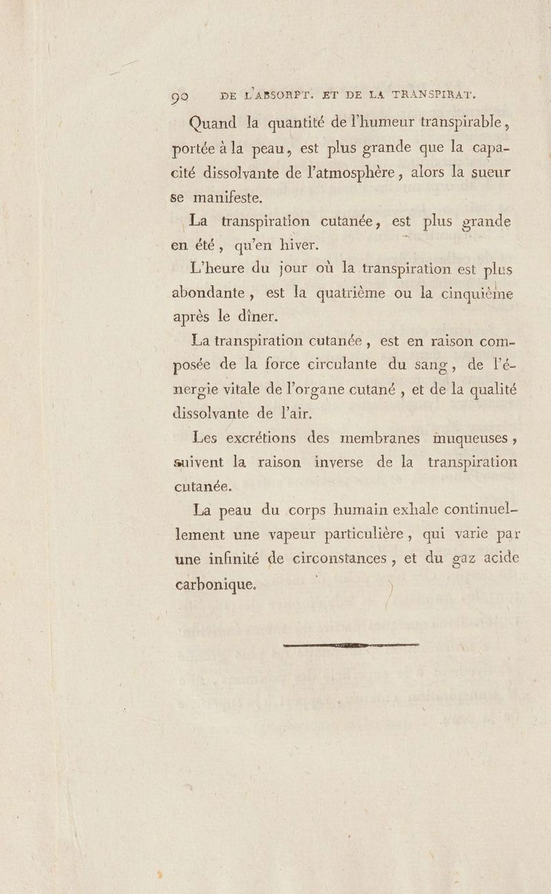 99 DE L'ABSORPT. ET DE LA TRANSPIRAT. Quand la quantité de l'humeur transpirable, portée à la peau, est plus grande que la capa- cité dissolvante de l'atmosphère, alors la sueur se manifeste. La transpiration cutanée, est plus grande en été, qu'en hiver. fé 4 L'heure du jour où la transpiration est plus abondante, est la quatrième ou la cinquième après le diner. | La transpiration cutanée, est en raison com- posée de la force circulante du sang, de l’é nerpie vitale de l'organe cutané , et de la qualité dissolvante de l'air. Les excrétions des membranes muqueuses » suivent la raison inverse de la transpiration cutanée. | La peau du corps humain exhale continuel- lement une vapeur particulière, qui varie par une infinité de circonstances , et du gaz acide carhonique.