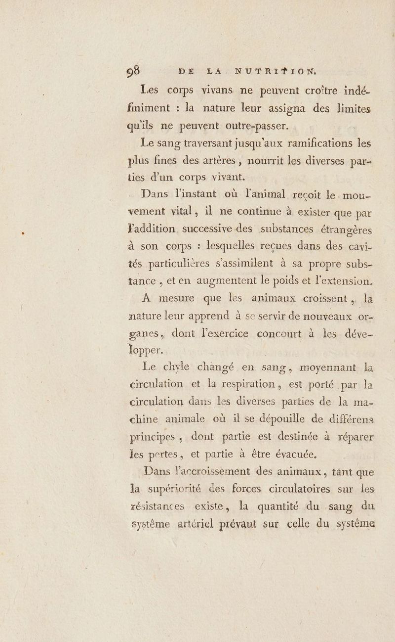 Les corps vivans ne peuvent croître indé- finiment : la nature leur assiegna des limites qu'ils ne peuvent outre-passer. Le sang traversant jusqu'aux ramifications les plus fines des artères , nourrit les diverses par- ties d’un corps vivant. Dans l'instant où l'animal reçoit le. mou- vement vital, il ne continue à exister que par Faddition. successive des substances étrangères à son corps : lesquelles recues dans des cavi- tés particulières s’assimilent à sa propre subs- tance , eten augmentent le poids et l'extension. À mesure que les animaux croissent. la nature leur apprend à se servir de nouveaux or- ganes, dont l'exercice concourt à les déve- Topper. | Le chyle changé en sang, moyennant la circulation et la respiration, est porté par la circulation dans les diverses parties de la ma- chine animale où il se dépouille de différens principes , dont partie est destinée à réparer les pertes, et partie à être évacuée. Dans l'accroissement des animaux, tant que la supériorité des forces circulatoires sur les résistances existe, la quantité du sang du système artériel prévaut sur celle du système