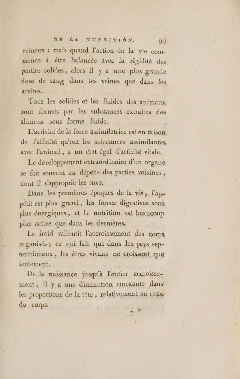 veineux : mais quand l’action de la vie com- mence à être balancée avec la rigidité des parties solides, alors il y a une plus grande dose de sang dans les veines que dans lés artères. ‘ | Tous les solides et les fluides des animaux sont formés par les substances extraites des alimens sous forme fluide. L'activité de la force assimilatricé est en raisort de laffinité qu'ont les substances assimilantes avec l'animal, a un état égal d'activité vitale. Le développement extraordinaire d'un organe se fait souvent au dépens des parties voisines , dont il s’approprie les sucs, | Dans les premières époques de la vié;. l'ap- pétit est plus grand, les forces digestives sont plus énergiques, et la nutrition est beaucoup plus active que dans les dernières, Le froid rallentit l'accroissement des corps o:ganisés ; ce qui fait que dans ls pays sep- tentrionaux, les êtres vivans ne oroissent que lentement. | | De la naissance jusqu'à l’entier déccroisse- ment, il y a une diminution constante dans les proportions de la tête , relativement au reste du corps. | 7 |