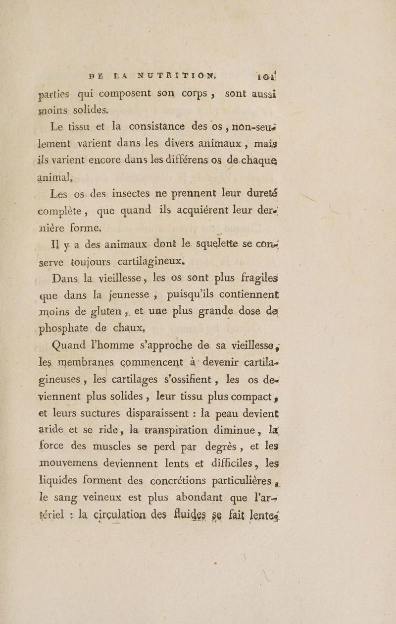 parties qui composent son corps, sont aussi moins solides. Le tissu et la consistance des os , non-seus lement varient dans.les divers animaux ) mais ils varient encore dans les différens os dechaque animal, Les os des insectes ne prennent leur dureté complète, que quand ils acquiérent leur der nière forme, | 5 Il y a des animaux dont le squelette se con serve toujours cartilagineux. Dans. la vieillesse, les os sont plus fragiles que dans la jeunesse , puisqu'ils contiennent moins de gluten, et une plus grande dose de phosphate de chaux, Quand l’homme s'approche de sa vieillesse, les membranes commencent à’ devenir cartila= gineuses , les cartilages s'ossifñient , les os de« viennent plus solides , leur tissu plus compact, et leurs suctures disparaissent : la peau devient aride et se ride, la transpiration diminue, læ force des muscles se perd par degrès, et les mouvemens deviennent lents et difficiles, les liquides forment des concrétions particulières | le sang veineux est plus abondant que l’ar- iériel : la cirçulation des fluides se fait lentes