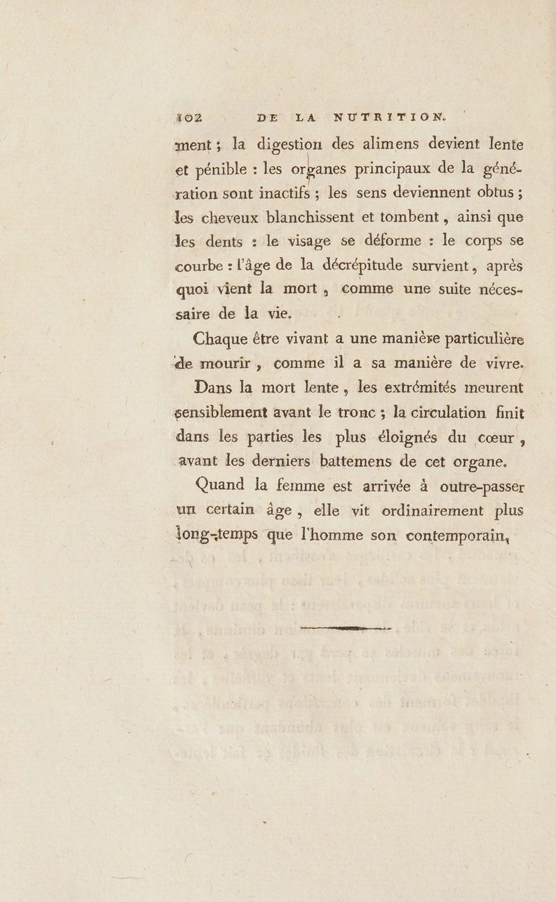 ment ; la digestion des alimens devient lente et pénible : les organes principaux de la géné- ration sont inactifs ; les sens deviennent obtus ; les cheveux blanchissent et tombent , ainsi que les dents : le visage se déforme : le corps se courbe : l’âge de la décrépitude survient, après quoi vient la mort, comme une suite néces- saire de la vie. | Chaque être vivant a une manière particulière de mourir, comme il a sa manière de vivre. Dans la mort lente, les extrémités meurent sensiblement avant le tronc ; la circulation finit dans les parties les plus éloignés du cœur, avant les derniers battemens de cet organe. Quand la femme est arrivée à outre-passer un certain äge, elle vit ordinairement plus long-temps que l'homme son contemporain,