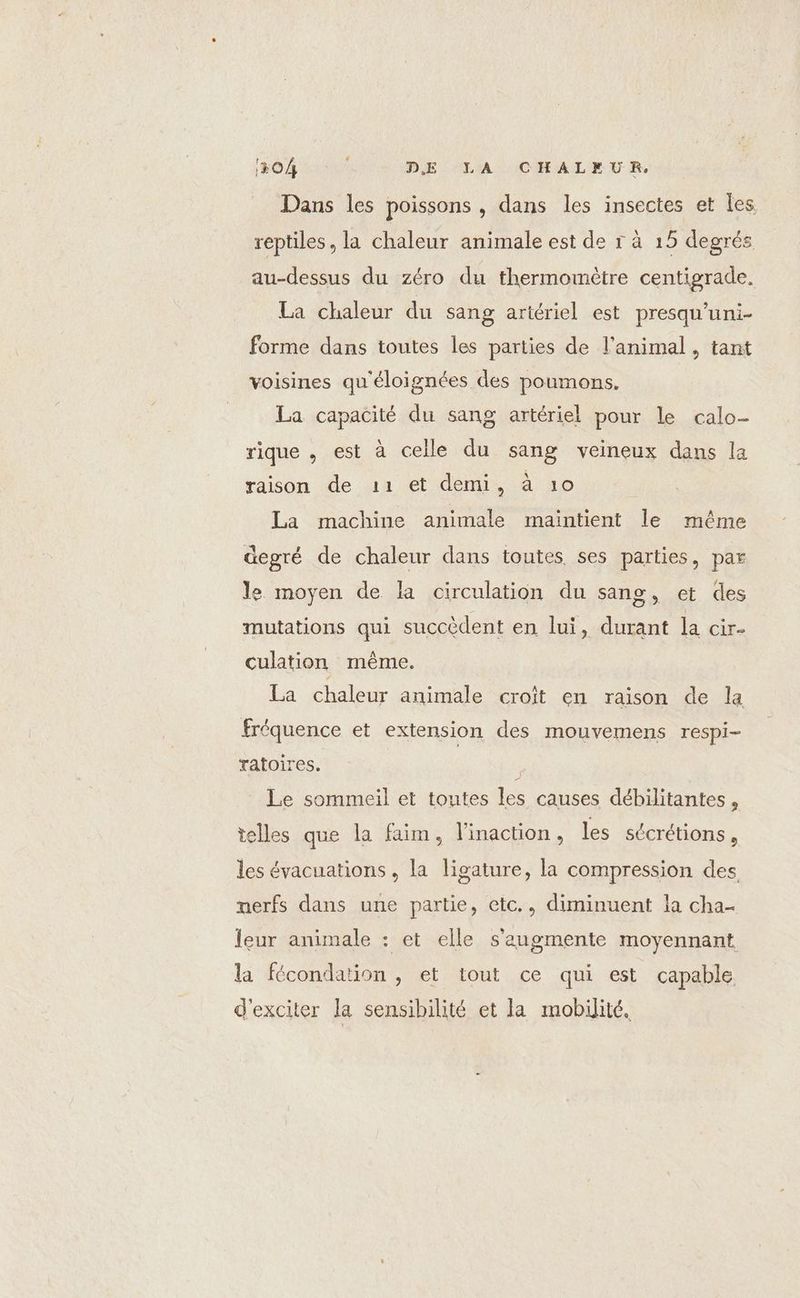 1104 DE LA CHALEUR. Dans les poissons , dans les insectes et les reptiles, la chaleur animale est de r à 15 degrés au-dessus du zéro du thermomètre centigrade. La chaleur du sang artériel est presqu'uni- forme dans toutes les parties de l'animal, tant voisines qu'éloignées des poumons. La capacité du sang artériel pour le calo- rique , est à celle du sang veineux dans la raison de 11 et demi, à 10 La machine animale maintient le même degré de chaleur dans toutes ses parties, par le moyen de la circulation du sang, et des mutations qui succèdent en lui, durant la cir- culation même. La chaleur animale croît en raison de la fréquence et extension des mouvemens respi- ratoires. Le sommeil et toutes les causes débilitantes , telles que la faim, l’inaction, les sécrétions , les évacuations, la ligature, la compression des, nerfs dans une partie, etc., diminuent la cha- leur animale : et elle s'augmente moyennant la fécondation , et tout ce qui est capable d'exciter la sensibilité et la mobilité.