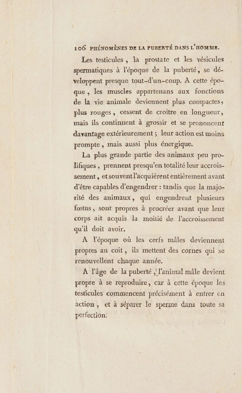 LOG PHÉNOMÈNES DE LA PUBERTÉ DANS L'HOMME. Les testicules , la prostate et les vésicules spermatiques à l’époque de la puberté, se dé- veloppent presque tout-d'un-coup. À cette épo- que , les muscles appartenans aux fonctions de la vie animale deviennent plus compactes: plus rouges, cessent de croître en longueur, mais ils continuent à grossir et se prononcent davantage extérieurement ; leur action est moins prompte, mais aussi plus énergique. La plus grande partie des animaux peu pro- lifiques, prennent presqu’en totalité leur accrois- sement , etsouvent l’acquièrent entièrement avant d'être capables d’engendrer : tandis que la majo- rité des animaux, qui engendrent plusieurs fœtus, sont propres à procréer avant que leur corps ait acquis la moitié de l'accroissement qu'il doit avoir. À l'époque où les cerfs mâles deviennent propres au coït, ils mettent des cornes qui se renouvellent chaque année. j À l’âge de la puberté ; l'animal mâle devient propre à se reproduire, car à cette époque les testicules commencent précisément à entrer en action, et à séparer le sperme dans toute sa perfection.