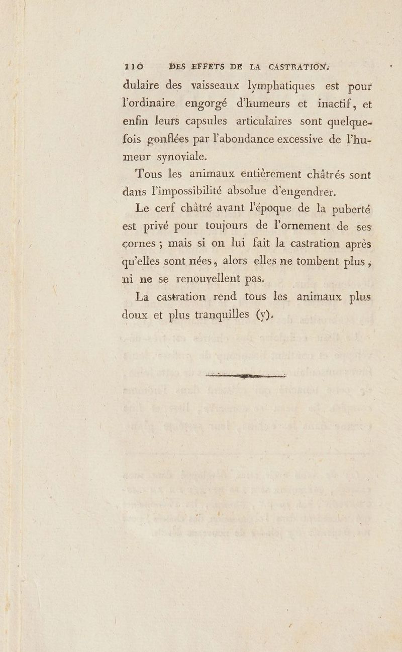 dulaire des vaisseaux lymphatiques est pour l'ordinaire engorgé d’humeurs et inactif, et enfin leufs capsules articulaires sont quelque- fois gonflées par l'abondance excessive de l’hu- meur synoviale. Tous les animaux entièrement châtrés sont dans l'impossibilité absolue d'engendrer. Le cerf châtré avant l'époque de la puberté est privé pour toujours de l’ornement de ses cornes ; mais si on lui fait la castration après qu'elles sont nées, alors elles ne tombent plus ; ni ne se renouvellent pas. La castration rend tous les animaux plus doux et plus tranquilles (y).