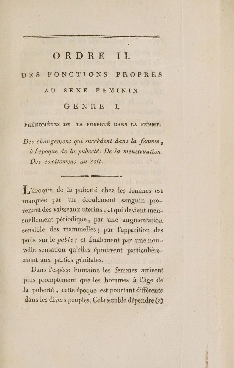 em ORDRE IlL DES FONCTIONS PROPRES AU SEXE FÉMININ. GENRE, L PHÉNOMÈNES DE LA PUBERTÉ DANS LA FEMME. Des changemens qui succèdent dans la femme, à l'époque de la puberté. De la menstruation. Des excitemens au coit. L'iroque de la puberté chez les femmes est marquée par un écoulement sanguin pro- venant des vaisseaux uterins ; et qui devient men- suellement périodique, par une augmentation sensible des mammelles ; par l'apparition des poils sur le pubis ; et finalement par une nou- velle sensation qu’elles éprouvent particulière- ment aux parties génitales. Dans l'espèce humaine les femmes arrivent plus promptement que les hommes à l’âge de la puberté , cette époque est pourtant différente dans les divers peuples, Cela semble dépendre (z) Pr Eat: