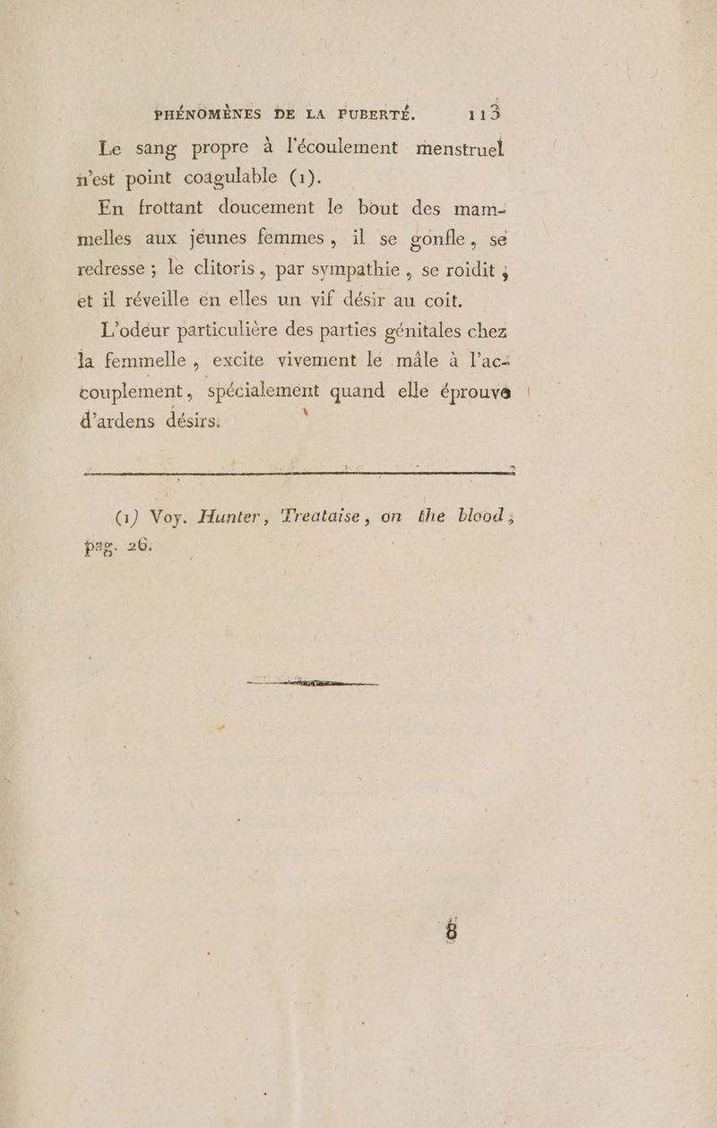 Le sang propre à l'écoulement menstruel est point coâgulable (1). En frottant doucement le bout des mam- melles aux jeunes femmes, il se gonfle, se redresse ; le clitoris, par sympathie , se roidit ; et il réveille en elles un vif désir au coit. L’odeur particulière des parties génitales chez la femmelle , excite vivement le mâle à l’ac: couplement, spécialement quand elle éprouve à 2 À \ d’ardens désirs: Gi) Voy. Hunter, Treataise, on the blood; pas. 26.