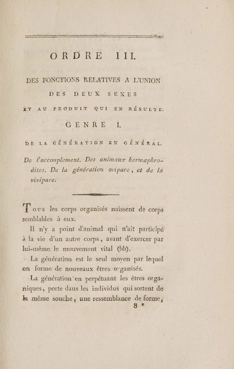 RER EE. LIL DÉS FONCTIONS RELATIVES À L'UNION DES DEUX SEXES ET AU PRODUIT QUI EN RÉSULTE. GENRE «L DE LA GÉNÉRATION EN GÉNÉRAL, De laccouplement. Des animaux hkermaphro- dites. De la généralion ovipare, et de lx vivipare. io —© Tous les corps organisés naissent de corps semblables à eux. Il ny a point d'animal qui nait participé à la vie d’un autre corps, avant d'exercer par luismême le mouvement vital (bb). La génération est le seul moyen par lequel on forme de nouveaux êtres organisés. La génération'en perpétuant les êtres orga- niques, porte dans les individus qui sortent de ka rmême souche, une ressemblance PL g ‘