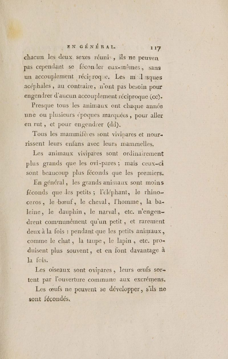 chacun les deux sexes réunis, ils ne peuven pas cependant se féconler eux-mêmes, sans un accouplement réciproque. Les m:1 sques acéphales , au contraire, n’ont pas besoin pour engendrer d'aucun accouplement réciproque (cc). Presque tous les animaux ont chaque année une ou plusieurs (poques marquées, pour aller en rut, et pour ensendrer (dd). Tous les mammifères sont vivipares et nour- rissent leurs enfans avec leurs mammelles. Les animaux vivipares sont ordinairement plus grands que les ovi-pares : mais ceux-ci sont beaucoup plus féconds que les premiers. En général, les grands animaux sont moins féconds que es petits; l'éléphant, le rhino- ceros, le bœuf, le cheval, l’homme, la ba- leine, le dauphin, le narval, etc. n'engen- drent communément qu'un petit, et rarement deux à la fois : pendant que les petits animaux, comme le chat, la taupe, le lapin, etc. pro duisent plus souvent, et en font davantage à la fois. Les oiseaux sont ovipares, leurs œufs sor« tent par l'ouverture commune aux exCrémens. Les œufs ne peuvent se développer, s'ils ne sont fécondés.