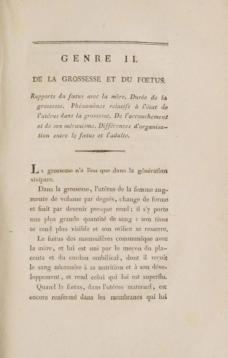 GENRE. IE DE LA GROSSESSE ET DU FOETUS. Rapports du fœtus avec la mère, Durée de la , 5, | . . grossesse. Phénomènes relalifs à l’état de , , ns ? l'utérus dans la grossesse. De l'accouchement et de son mécanisme. Différences d’organisa- tion entre le fœtus et l'adulte. h: A grossesse n'a lieu que dans la génération vivipare. | Dans la grossesse, l'utérus de la femme au g- mente de volume par degrés, change de forme et finit par devenir presque rond; il s’y porte une plus grande quantité de sang : son tissu se rend plus visible et son orifice se resserre, Le fœtus des mammifères communique avec la mère, et lui est uni par le moyen du. pla- centa et du cordon ombilical, dont il recoit le sang nécessaire à sa nutrition et à son déve- loppement , et rend celui qui lui est superflu. Quand le fœtus, dans l'utérus maternel, est encore renfermé dans les membranes qui lui