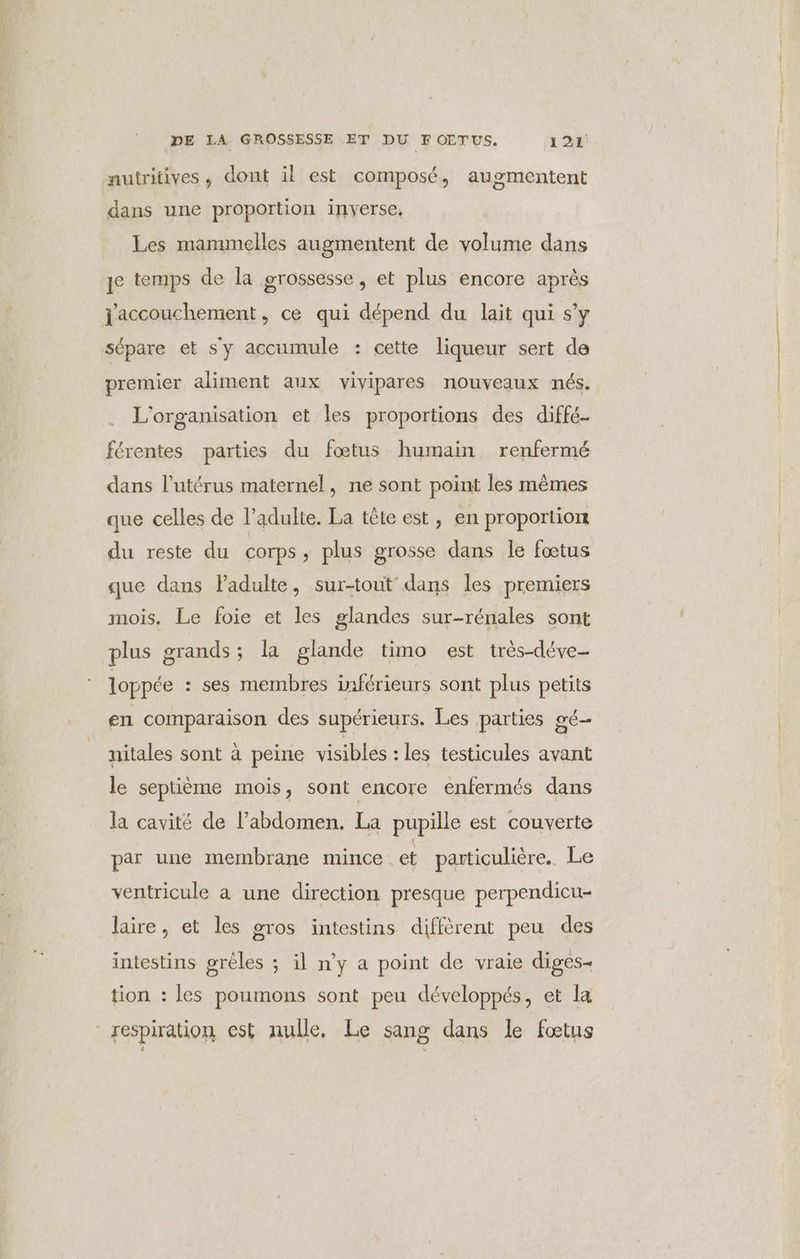nutritives, dont il est composé, augmentent dans une proportion inverse, Les mammelles augmentent de volume dans je temps de la grossesse, et plus encore après jaccouchement, ce qui dépend du lait qui s’y sépare et s'y accumule : cette liqueur sert de premier aliment aux vivipares nouveaux nés. L'organisation et les proportions des diffé- férentes parties du fœtus humain renfermé dans l'utérus maternel, ne sont point les mêmes que celles de l'adulte. La tête est, en proportion du reste du corps, plus grosse dans le fœtus que dans Padulte, sur-tout dans les premiers mois, Le foie et les glandes sur-rénales sont plus grands; la glande timo est très-déve- loppée : ses membres inférieurs sont plus petits en comparaison des supérieurs. Les parties gé- nitales sont à peine visibles : les testicules avant le septième mois, sont encore enfermés dans la cavité de l'abdomen. La pupille est couverte par une membrane mince et particulière.. Le ventricule a une direction presque perpendicu- laire, et les gros intestins diffèrent peu des intestins grèles ; il n'y a point de vraie diges= tion : les poumons sont peu développés, et la respiration est nulle, Le sang dans le fœtus