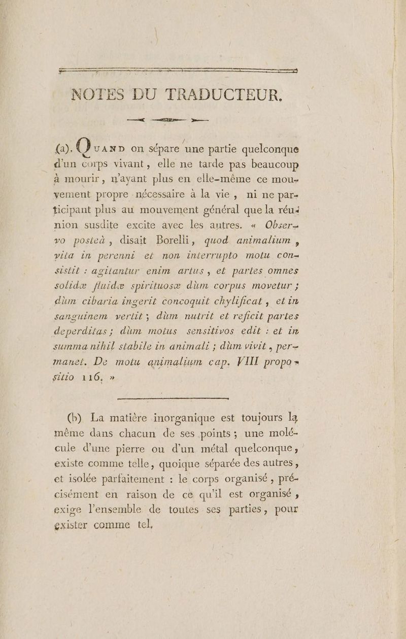 ne et NOTES DU TRADUCTEUR,. 2 ME — m—— faÿ, (@) UAND On sépare ‘une partie quelconque d'un corps vivant, elle ne tarde pas beaucoup à mourir, mayant plus en elle-même ce mou- vement propre nécessaire à la vie, nine par- ticipant plus au mouvement général que la réu< nion susdite excite avec les autres. « Obser- vo posieà , disait Borelli, quod animalium , viia in perennt ef non interruplo molu COn= SiStE : agitantur enim arius, ef parles omnes solidæ fluidæ spirituosæ dim corpus movetur ; dim cibaria ingerit concoquit chylificat , etin sanguinem vertit; dùm nutrit et reficit partes deperditas ; düm motus sensitivos edit : ef ir summa nihil stabile in animali ; dm vivit, per- sitio 116, » (bp) La matière inorganique est toujours la même dans chacun de ses points ; une molé- cule d’une pierre ou d'un métal quelconque, existe comme telle, quoique séparée des autres, et isolée parfaitement : le corps organisé , pré- cisément en raison de cé qu'il est Organisé » exige l’ensemble de toutes ses parties, pour exister comme tel, |