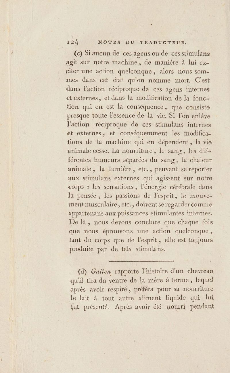 (c) Si aucun de ces agens ou de ces stimulans agit sur notre machine, de manière à lui ex- citer une action quelconque, alors nous som- mes dans cet état qu'on nomme mort. C’est dans l’action réciproque de ces agens internes et externes, et dans la modification de la fonc- tion qui en est la conséquence, que consisté presque toute lessence de la vie. Si l'on enlève l'action réciproque de ces stimulans internes et externes, et conséquemment les modifica- tions de la machine qui en dépendent, la vie animale cesse, La nourriture, le sang, les dif- férentes humeurs sépartes du sang, la chaleur animale, la lumière, etc., peuvent se reporter aux stimulans externes qui agissent sur notre corps : les sensations, l'énergie cérébrale dans la pensée , les passions de l'esprit, le mouve- ment musculaire, etc., doivent se regarder comme appartenans aux puissances stimulantes internes. De R, nous devons conclure que chaque fois que nous éprouvons une action quelconque : tant du corps que de l'esprit, elle est toujours produite par de tels stimulans. {dy Galien rapporte l'histoire d’un chevreau qu'il tira du ventre de la mère à terme, lequel après avoir respiré, préféra pour sa nourriture le lait à tout autre aliment liquide qui lni fut présenté, Après avoir été nourri pendant