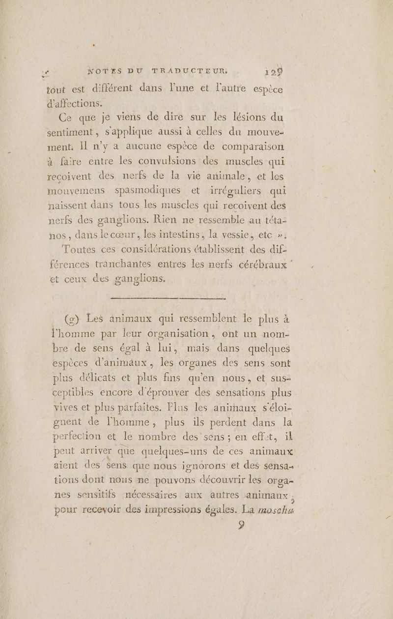 tout est différent dans l’une et l'autre espèce d’affections. Ce que je viens de dire sur les lésions du sentiment, s'applique aussi à celles du mouve- ment. Il n’y a aucune espèce de comparaison. à faire entre les convulsions des muscles qui recoivent des nerfs de la vie animale, et les mouvemens spasmodiques et irréguliers qui naissent dans tous les muscles qui recoivent des nerfs des ganglions. Rien ne ressemble au téta: nos, dans le cœur, les intestins, la vessie, etc »; Toutes ces considérations établissent des dif: férences tranchantes entres les nerfs cérébraux ‘ et ceux des ganglions, (2) Les animaux qui ressemblent le plus à l'homme par leur organisation, ont un nom- bre de sens égal à lui, mais dans quelques espèces d’animäux , les oroanes des sens sont plus délicats et plus fins qu'en nous, et sus- ceptibles encore d'éprouver des sensations plus vives et plus parfaites. Plus les anihaux s'éloi- gnent de l'homme, plus ils perdent dans la perfection ét de nombre des’sens ; en effit, ül peut arriver que quelques-uns de ces animaux aient des’$ens que nous isnorons et des sensa tions dont nous ne pouvons découvrir les orga- nes sensitifs nécessaires aux autres animaux : pour recevoir des impressions égales. La #0sch4 9