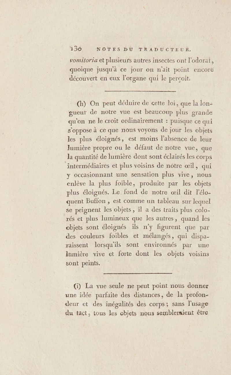 omitoria et plusieurs autres insectes ont l’odorai, e e \ | D * ° D pa quoique jusqu'à ce jour on nait point encoré découvert en eux l'organe qui le percoit. [l (h) On peut déduire de cette loi, que la lon: gueur de notre vue est beaucoup plus grande qu'on ne le croit ordinairement : puisque ce qui s'oppose à ce que nous voyons de jour les objets les plus éloignés, est moins l'absence de leur Jumière propre ou le défant de notre vue, que la quantité de lumièré dont sont éclairés les corps ‘intermédiairés et plus voisins de nôtre œil, qui y occasionnant une sensation plus vive, nous enlève la plus foible, produite par les objets plus éloignés. Le. fond de notre œil dit l’élo- quent Buffon , est comme un tableau sur lequel se peignent les objets, il a des traits plus colo- rés et plus lumineux que les autres, quand les” objets sont éloignés ils n’y figurent que par des couleurs foibles et mélangés, qui dispa- raissent lorsqu'ils sont environnés par une lümière vive et forte dont les objets voisins sont peints. (i) La vue seule ne peut point nous donner une idée parfaite des distances, de la profon- deur et des inégalités des corps; sans l'usage du tact, tous les objets nous sembleraient être