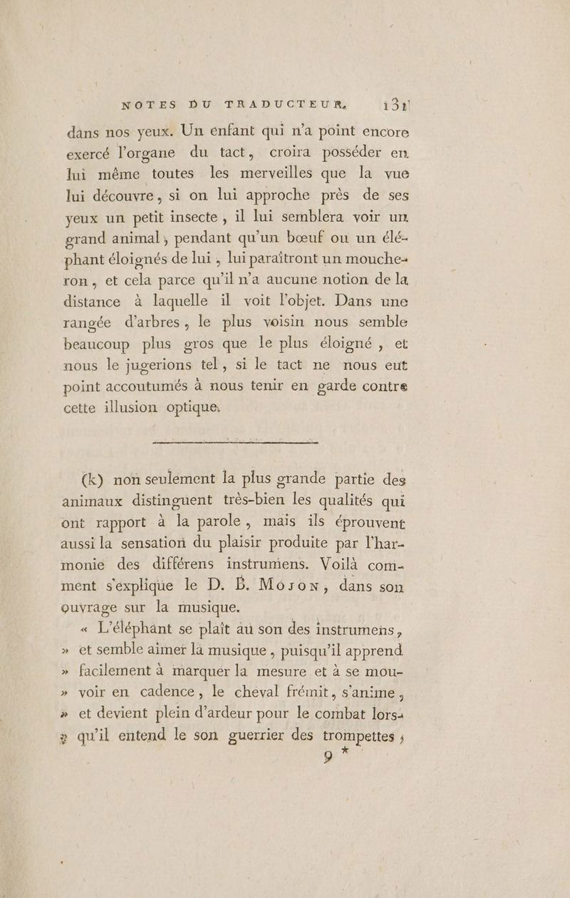 dans nos yeux. Un enfant qui n’a point encore exercé l'organe du tact, croira posséder en lui même toutes les merveilles que la vue lui découvre, si on lui approche près de ses yeux un petit insecte , il lui semblera voir un grand animal, pendant qu'un bœuf ou un élé- phant éloignés de lui , lui paraïtront un mouche- ron, et cela parce qu'il n’a aucune notion de la distance à laquelle il voit l’objet. Dans une rangée d'arbres, le plus voisin nous semble beaucoup plus gros que le plus éloigné , et nous le jugerions tel, si le tact ne nous eut point accoutumés à nous tenir en garde contre cette illusion optique. (k) non seulement la plus grande partie des animaux distinguent très-bien les qualités qui ont rapport à la parole, mais ils éprouvent aussi la sensation du plaisir produite par l’har- monie des différens instrumens. Voilà com- ment s'explique le D. B. Môsow, dans son ouvrage sur la musique. « L’éléphänt se plaît au son des instrumenñs, » et semble aimer là musique , puisqu'il apprend » facilement à marquer la mesure et à se mou- » voir en cadence, le cheval frémit, s’anime, » et devient plein d’ardeur pour le combat lors: + qu'il entend le son guerrier des trompettes ; 9 * PAU