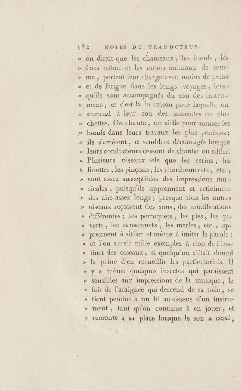 on dirait que les chameaux, les bœufs, Îés ânes même et les autres animaux de som- me, portent leur charge avec moins de peine et de fatigue dans les longs voyages, lors- qu’ils sônt accompagnés du son des instru- suspend à leur cou des sonnettes ou clo: chettes. On chante, on siffle pour amuser les bœufs dans leurs travaux les plus pénibles ; ils s'arrêtent, et semblent découragés lorsque leurs conducteurs cessent de chanter ou siffler. Plusieurs viseaux tels que les serins, les linottes , les pinçons ; les chardonnerets , etc. ; sont assez susceptibles des impressions mu- sicales , puisqu'ils apprennent et retiennent des airs assez longs ; presque tous les autres oiseaux reçoivent des sons, des modifications différentes ; les perroquets , les pies, les pi- verts, les sansonnets , les merles , etc., ap- prennent à siffler et même à imiter la parole : et l'on aurait mille exemples à citer de l’ins- tinct des oiseaux, si quelqu'un s'était donné la peine d’en recueillir les particularités. I y a même quelques insectes qui paraissent sensibles aux impressions de la musique, le fait de l’araignée qui descend de sa toile, se ment , tant qu'on continue à en jouer, et remonte à sa place lorsque le son a cessé,
