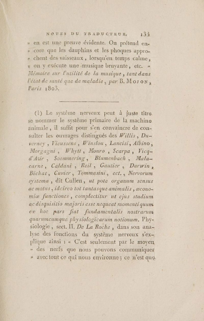 » en est une preuve évidente. On prétend en- » Core que les dauphins et les phoques appro.. » chent des vaisseaux , lorsqu’en temps calme, x on y exécute une musique bruyante, etc. » Mémoire sur l'utilité de la musique , tant dans l'état de santé que de maladie, par B. Morox, Paris 1803. (1) Le système nerveux peut à juste titre. se nommer le système primaire de la machine animale , il suffit pour s’en convaincre de con- sulter les ouvrages distingués des Willis, Du verney , Vieussens , Winslou, Lancisi, Albino, Morgaoni, Whytt, Monro , Scarpa, Vicq- d'Azir , Soemmering, Blumenbach | Mala- carne, Caldani , Reil, Gaultier | Darwin, Bichat, Cuvier, Tommasini, ect., Nervorum systema ; dit Cullen, w£ pote organum sensus ac motus , idcirco tot lantasque animalis , æcono- miæ functliones , complectitur ut ejus studium ac disquisitio majoris esse nequeat momentiquum ex hoc pars fiat fundamentalis nostrarum guarumcumque physiolosicarum notionum. Phy- siologie , sect. IT, De La Roche , dans son ana- lyse des fonctions du système nerveux s'ex- plique ainsi : « C’est seulement par le moyen, | » des nerfs que nous pouvons communiquer » avec tout ce qui nous environne ; ce n'est que.