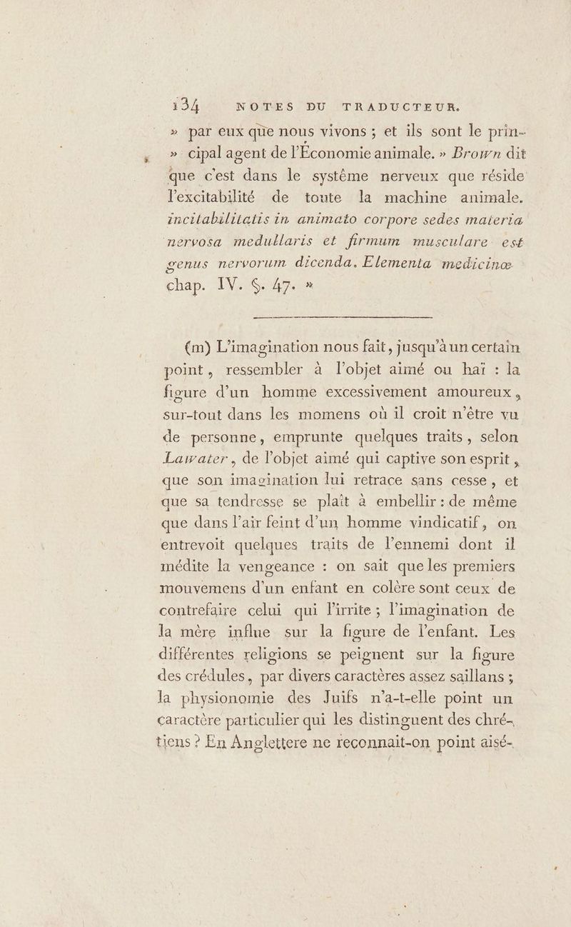 » par eux que nous vivons ; et ils sont le prin- »._ cipal agent de l'Économie animale. » Brown dit que c'est dans le système nerveux que réside l'excitabilité de toute la machine animale. incilabilitatis in animato corpore sedes materia nervosa medullaris et firmum musculare. est genus nervorum dicenda. Elementa medicinæ chap. IV. $. 47. » —— (m) L’imagination nous fait, jusqu’à un certain point, ressembler à l’objet aimé ou haï : la figure d’un homme excessivement amoureux, sur-tout dans les momens où il croit n’être vu de personne, emprunte quelques traits, selon Lawater, de l'objet aimé qui captive son esprit , que son imavination lui retrace sans cesse, et que sa tendresse se plait à embellir : de même que dans l'air feint d’un homme vindicatif, on entrevoit quelques traits de l’ennemi dont il médite la vengeance : on sait que les premiers mouvemens d’un enfant en colère sont ceux de contrefaire celui qui lirrite; l’imagination de la mère influe sur la figure de l'enfant. Les différentes religions se peignent sur la figure des crédules, par divers caractères assez saillans ; la physionomie des Juifs n'a-t-elle point un caractère particulier qui les distinguent des chré- tiens ? En Anglettere ne reconnait-on point aisé-