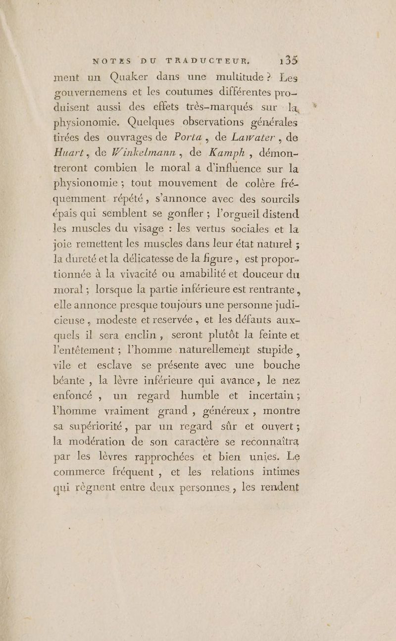 ment un Quaker dans une multitude ? Les gouvernemens et les coutumes différentes pro duisent aussi des effets très-marqués sur : la, physionomie. Quelques observations générales tirées des ouvrages de Porta , de Lawater , de Huart, de Winkelmann, de Kamph , démon- treront combien le moral à d'influence sur la physionomie ; tout mouvement de colère fré- quemment répété, s'annonce avec des sourcils épais qui semblent se gonfler ; l’orgueil distend les muscles du visage : les vertus sociales et la joie remettent les muscles dans leur état naturel ; la dureté et la délicatesse de la figure, est propor- tionnée à la vivacité ou amabilité et douceur du moral ; lorsque la partie inférieure est rentrante, elle annonce presque toujours une personne judi- cieuse, modeste et reservée , et les défauts aux- quels il sera enclin, seront plutôt la feinte et l'entêtement ; l’homme naturellement stupide s vile et esclave se présente avec une bouche béante , la lèvre inférieure qui avance, le nez enfoncé , un regard humble et incertain; l’homme vraiment grand, généreux , montre sa supériorité, par un regard sûr et ouvert; la modération de son caractère se reconnaîtra par les lèvres rapprochées et bien unies. Le commerce fréquent , et les relations intimes qui règnent entre deux personnes , les rendent