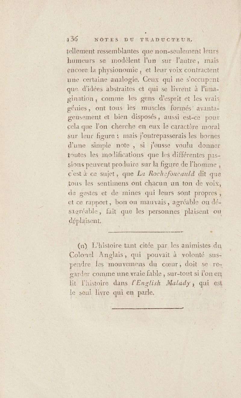 tellement ressemblantes que non-seulement leurs humeurs se modèlent l’un sur l’autre, mais encore la physionomie, et leur voix contractent une certaine analogie, Ceux qui ne s'occupent que d'idées abstraites et qui se livrent à l’ima- gination, comme les gens d'esprit et les vrais génies, ont tous les muscles formés’ ayanta- geusement et bien disposés, aussi est-ce pour cela que lon cherche en eux le caractère moral sur leur figure ; mais j’outrepasserais les bornes d’une simple note , si j'eusse voulu donner toutes les modifications que les différentes pas- sions peuvent produire sur la figure de l'homme , c'est à ce sujet, que La Rochefoucauld dit que tous les sentimens ont chacun un ton de VOIX, de gestes et de mines qui leurs sont propres, et ce rapport, bon ou mauvais, agréable ou dé- saoréable, fait que les personnes plaisent ou déplaisent. (n) L'histoire tant citée par les animistes du Colonel Anglais, qui pouvait à volonté sus- pendre les mouvemens du cœur, doit se re- garder comme une vraie fable , sur-tout si l’on en lik l'histoire dans l’English Malady, qui est. le seul livre qui en parle. |