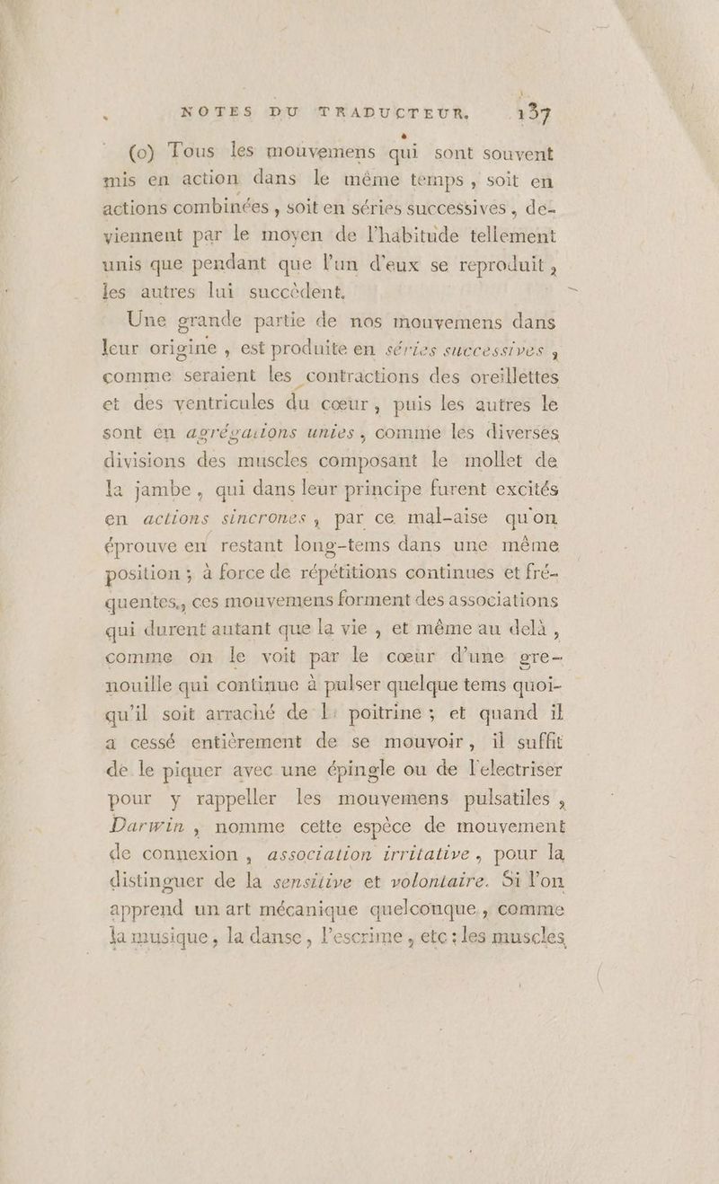* (o) Tous les mouvemens qui sont souvent mis en action dans le même temps, soit en actions combinées , soit en séries successives , de- viennent par le moyen de l'habitude tee unis que pendant que l’un d'eux se reproduit : les autres lui succèdent, Üne grande partie de nos mouvemens dans leur origine , est produite en séries successives j comme seraient les _contractions des oreillettes t des ventricules du cœur , puis les autres le ’ sont en agrésaions unies, comme les diverses divisions des muscles composant le mollet de la jambe, qui dans leur principe furent excités en actions sincrones, par ce mal-aise qu'on éprouve en restant long-tems dans une même position ; à force de répétitions continues et fré- quentes,, ces mouvemens forment des associations qui durent autant que la vie , et même au delà, comme on le voit y le cœur dune gre- nouille qui continue à pulser quelque tems quoi- qu'il soit arraché de |: poitrine; et quand il a cessé entièrement de se mouvoir, il suffit de le piquer avec une épingle ou de l'electriser pour y rappeller les mouvemens pulsatiles , Darwin ,» nomme ceile espèce de mouvement de connexion , association irritative, pour la distinguer de la sensitive et volontaire. Si Von apprend un art mécanique quelconque, comme la musique, la danse, lescrime , etc: les muscles