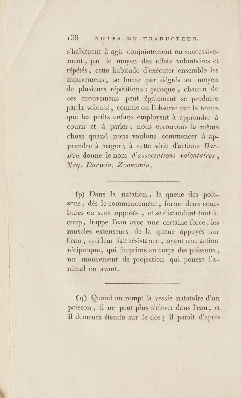 s’habituent à agir conjointement ou successive- ment, par le moyen des effets volontaires et | répétés , cette habitude d'exécuter ensemble les mouvemens, se forme par dégrés au moyen de plusieurs répétitions ; puisque , chacun de ces mouvemens peut également se produire par la volonté, comme on l'observe par le temps que les petits enfans employent à apprendre à courir et à parler; nous éprouvons la même chose quand nous voulons commencer à ap- prendre à nager; à celte série d'actions Dar- win donne lenom d'associations volontaires , Voy. Darwin. Zoonomia, (p) Dans la natation, la queue des pois- sons. dès le commencement, forme deux cour- bures en sens opposés , et se distandant tout-à- coup, frappe l’eau avec une certaine force, les muscles extenseurs de la queue appuyés sur l'eau , qui leur fait résistance , ayant une action réciproque, qui imprime au corps des poissons , un mouvement de projection qui pousse l’a- nimal en avant, | (q) Quaud on rompt la vessie natatoire d’un poisson , il ne peut plus s'élever dans l’eau, et il demeure étendu sur le dos; il paraît d’après