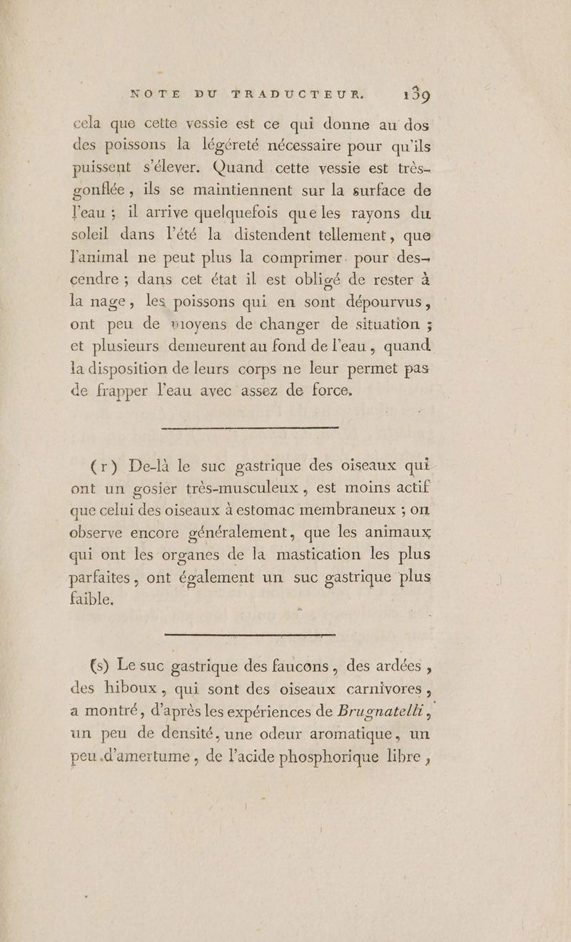 cela que cette vessie est ce qui donne au dos des poissons la légéreté nécessaire pour qu'ils puissent s'élever. Quand cette vessie est très- gonflée , ils se maintiennent sur la surface de l'eau ; il arrive quelquefois queles rayons du soleil dans l’été la distendent tellement, que l'animal ne peut plus la comprimer. pour des cendre ; dans cet état il est obligé de rester à la nage, les poissons qui en sont dépourvus, ont peu de wioyens de changer de situation ; et plusieurs demeurent au fond de l’eau, quand la disposition de leurs corps ne leur permet pas de frapper l'eau avec assez de force, (r) De-là le suc gastrique des oïseaux qui ont un gosier très-musculeux , est moins actif que celui des oiseaux à estomac membraneux ; on observe encore généralement, que les animaux qui ont les organes de la mastication les plus parfaites, ont également un suc gastrique plus faible. EN (s) Le suc gastrique des faucons, des ardées , des hiboux, qui sont des oiseaux carnivores, a montré, d’après les expériences de Brugnatelli je un peu de densité, une odeur aromatique, un peu .d'amertume , de l'acide phosphorique libre,