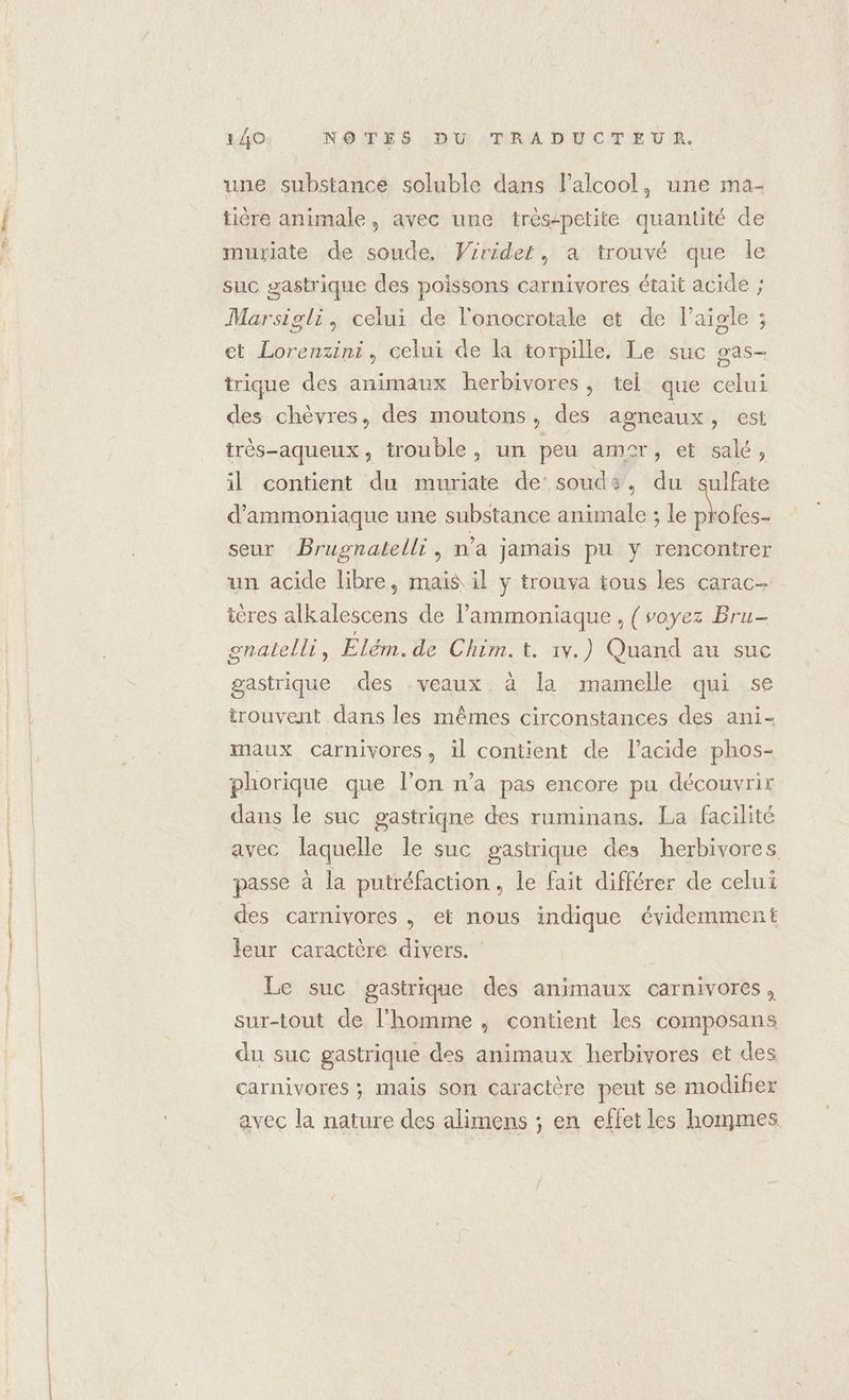 une substance soluble dans lalcool, une ma- tière animale, avec une trés-petite quantité de muriate de soude. Vrrider, a trouvé que le suc gastrique des poissons carnivores était acide ; Marsigli, celui de l'onocrotale et de l’aigle ; et Lorenzini, celui de la torpille. Le suc gas- trique des animaux herbivores, tel que celui des chèvres, des moutons, des agneaux, est très-aqueux, trouble, un peu amer, et salé, il contient du muriate de soude, du sulfate d’ammoniaque une substance animale ; le M. seur Brugnatelli, n’a jamais pu y rencontrer un acide libre, mais il y trouva tous les carac- ières alkalescens de l’ammoniaque , {soyez Bru- gnaltelli, Elém.de Chim. t. iv.) Quand au suc gastrique des -veaux à la mamelle qui se trouvent dans les mêmes circonstances des ani- maux carnivores, il contient de l'acide phos- phorique que l’on n’a pas encore pu découvrir dans le suc gastriqne des ruminans. La facilité avec laquelle le suc gastrique des herbivores passe à la putréfaction, le fait différer de celui des carnivores , et nous indique évidemment leur caractère divers. | Le suc gastrique des animaux carnivores, sur-tout de l’homme, contient les composans du suc gastrique des animaux herbivores et des carnivores ; mais son caractère peut se modifier avec la nature des alimens ; en effet les hommes