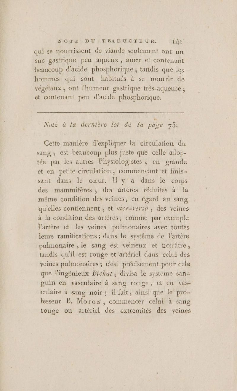 qui se nourrissent Ge viande seulement ont un suc gastrique peu aqueux, amer et contenant beaucoup d'acide phosphorique ; tandis que les hommes qui sont habitués à se nourrir de végétaux , ont l'humeur gastrique très-aqueuse ; et contenant peu d'acide phosphorique. Note à la dernière lot de La pee 75. Cette manière d'expliquer la circulation du sang, est beaucoup plus juste que celle adop. tée par les autres Physiologistes ; en grande et en petite circulation, commençant «et finis- sant dans le cœur. I y'a dans le corps des mammifères ; des artères réduites à la même condition dés veines, eu égard au sang qu’elles contienñent , et vice-versà , des veines à la condition des artères, comme par exemple l'artère et les veines pulmonaires avec toutes leurs ramifications ; dans le système de l'artère pulmonaire , le sang est veineux et woirûtre, tandis qu'il est rouge et artériel dans celui des veines pulmonaires ; c'est précisement pour cela que lingénieux Bichat, divisa le système san- guin en vasculaire à sang rouge, et en vas- culaire à sang noir ; il fait, ainsi que le pro- fesseur B. Morox, commencer celui à sang rouge ou artériel des extremités des veines