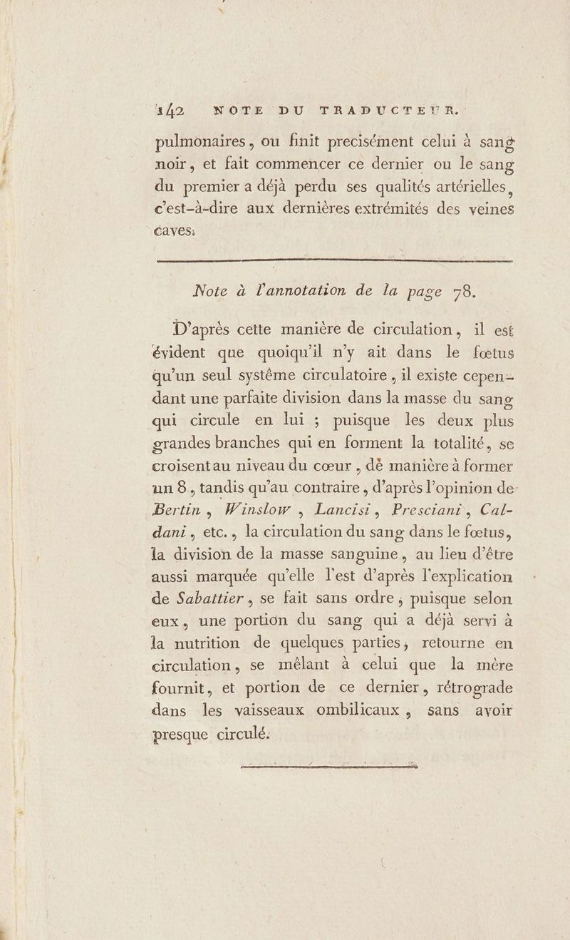 pulmonaires, ou finit precisément celui à sang noir, et fait commencer ce dernier ou le sang du premier a déjà perdu ses qualités artérielles, c'est-à-dire aux dernières extrémités des veines Caves: Note à l'annotation de la page 78. D’après cette manière de circulation, il est qu'un seul système circulatoire , il existe cepen dant une parfaite division dans la masse du sang qui circule en lui ; puisque les deux plus grandes branches qui en forment la totalité, se croisentau niveau du cœur , dè mañière à former un 8. tandis qu'au contraire , d’après l'opinion de- Bertin, Winslow , Lancisi, Presciant, Cal- dani, etc., la circulation du sang dans le fœtus, la division de la masse sanguine, au lieu d’être aussi marquée qu’elle l'est d’après l'explication de Sabattier , se fait sans ordre ; puisque selon eux, une portion du sang qui a déjà servi à la nutrition de quelques parties, retourne en circulation, se mêlant à celui que la mére fournit, et portion de ce dernier, rétrograde dans les vaisseaux ombilicaux , sans avoir presque circulé.