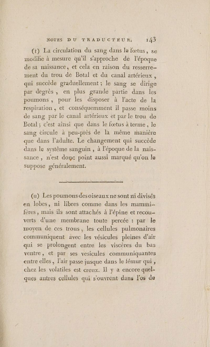 ! NOTES DU TRADUCTEUR. 143 (t) La circulation du sang dans le fœtus, se imodihie à mesure qu’il s'approche dé l’époque de sa naissance, et cela en raison du resserre- ment du trou dé Botal et du canal artérieux, qui succède graduellement ; le sang se dirige par degrès , en plus grande partie dans les poumons , pour les disposer à Vacte de la respiration , et conséquemment il passe moins de sang par le canal artérieux et par le trou de Botal ; c’est ainsi que dans Îe fœtus à terme, le sang circule à peu-près de là même manière que dans lPadulte. Le changement qui succède dans le système sanguin , à l’époque de la nais- sance , nest donc point aussi marqué qu'on le (u) Les poumons des oiseaux ne sont ni divisés en lobes, ni libres comme dans les mammi-- fères , mais ils sont attachés à l’épine et recou- verts d’une membrane toute percée : par le moyen de ces trous, les cellules pulmonaires communiquent avec les vésicules pleines d'air qui se prolongent entre les viscères du bas ventre, et par ses vesicules communiquantes entre elles , l'air passe jusque dans le férnur qui, chez les volatiles est creux. 11 y a encore quel- ques autres cellules qui s'ouvrent dans l'os de
